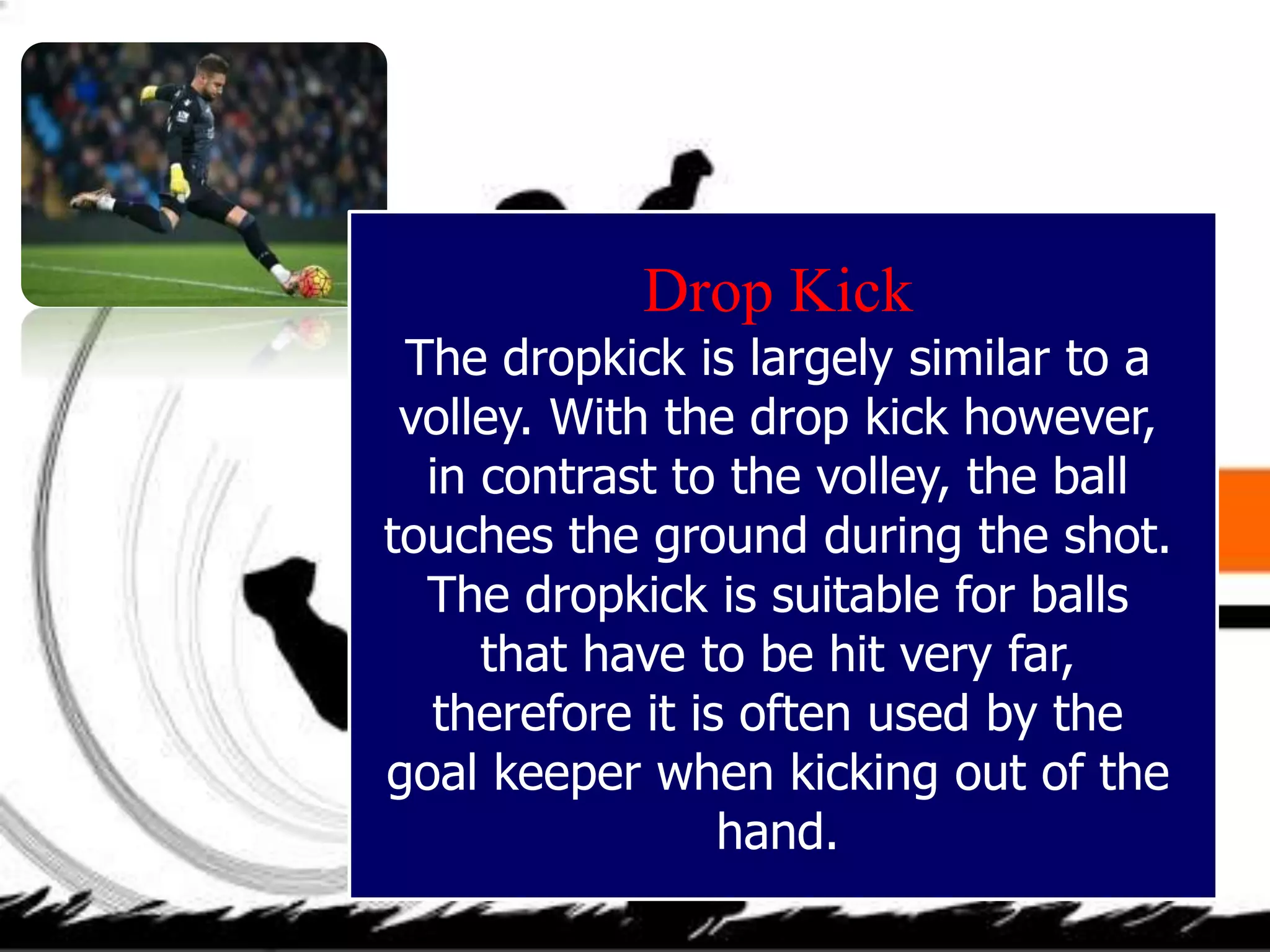 Drop Kick
The dropkick is largely similar to a
volley. With the drop kick however,
in contrast to the volley, the ball
touches the ground during the shot.
The dropkick is suitable for balls
that have to be hit very far,
therefore it is often used by the
goal keeper when kicking out of the
hand.
 