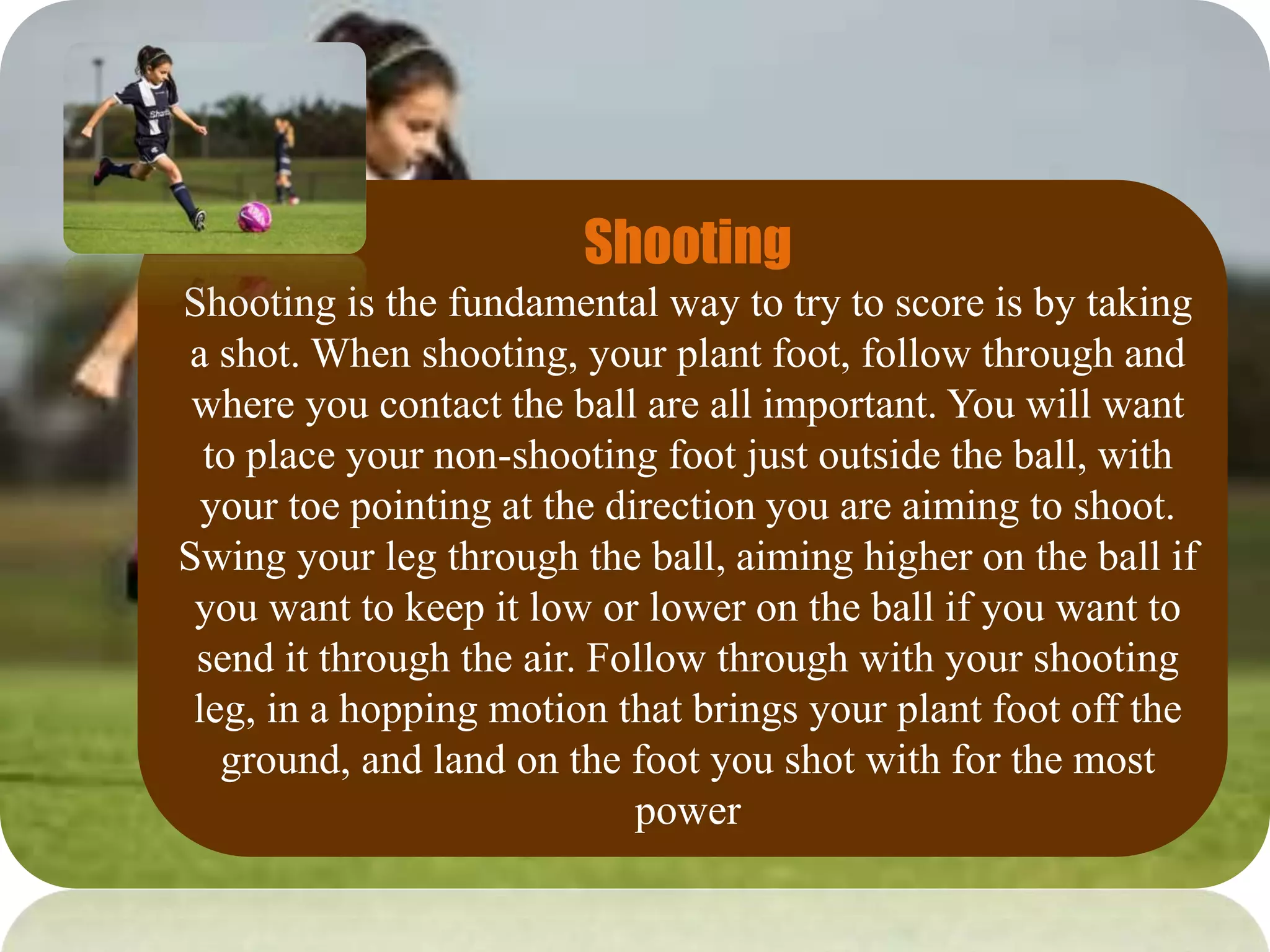 Shooting
Shooting is the fundamental way to try to score is by taking
a shot. When shooting, your plant foot, follow through and
where you contact the ball are all important. You will want
to place your non-shooting foot just outside the ball, with
your toe pointing at the direction you are aiming to shoot.
Swing your leg through the ball, aiming higher on the ball if
you want to keep it low or lower on the ball if you want to
send it through the air. Follow through with your shooting
leg, in a hopping motion that brings your plant foot off the
ground, and land on the foot you shot with for the most
power
 