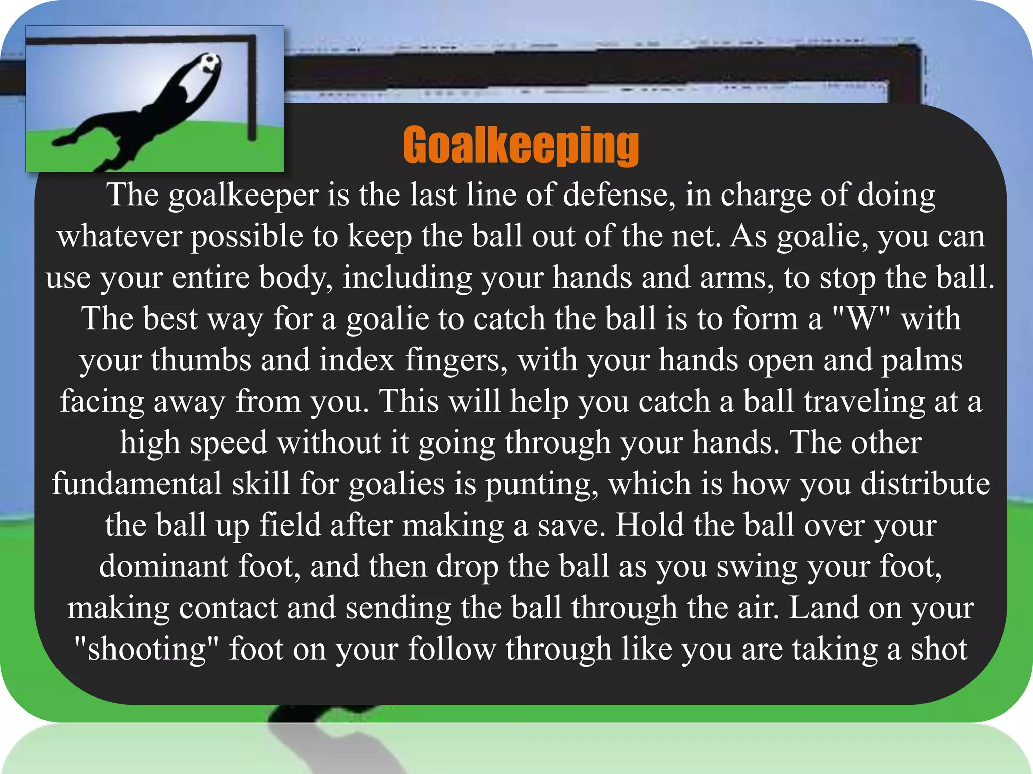Goalkeeping
The goalkeeper is the last line of defense, in charge of doing
whatever possible to keep the ball out of the net. As goalie, you can
use your entire body, including your hands and arms, to stop the ball.
The best way for a goalie to catch the ball is to form a "W" with
your thumbs and index fingers, with your hands open and palms
facing away from you. This will help you catch a ball traveling at a
high speed without it going through your hands. The other
fundamental skill for goalies is punting, which is how you distribute
the ball up field after making a save. Hold the ball over your
dominant foot, and then drop the ball as you swing your foot,
making contact and sending the ball through the air. Land on your
"shooting" foot on your follow through like you are taking a shot
 