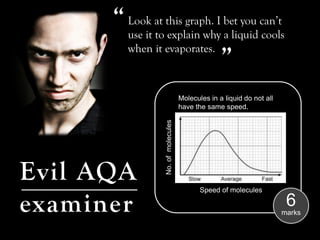 “ Look at this graph. I bet you can’t
         use it to explain why a liquid cools     “
         when it evaporates.



                                    Molecules in a liquid do not all
                                    have the same speed.




                 No. of molecules
Evil AQA                                   Speed of molecules

examiner                                                                6
                                                                       marks
 