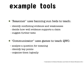 ● ‘Reasoner’ uses banning sun beds to teach:
 - identify conflicting evidence and weaknesses
 - decide how well evidence supports a claim
 - suggest further tests


● ‘Communicator’ uses games to teach QWC:
 - analyse a question for meaning
 - identify key points
 - organise them logically


                              © Association for Science Education and Centre for Science Education 2011
 
