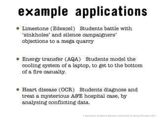 ● Limestone (Edexcel) Students battle with
  ‘sinkholes’ and silence campaigners’
  objections to a mega quarry


● Energy transfer (AQA) Students model the
  cooling system of a laptop, to get to the bottom
  of a fire casualty.


● Heart disease (OCR) Students diagnose and
  treat a mysterious A&E hospital case, by
  analysing conflicting data.

                          © Association for Science Education and Centre for Science Education 2011
 