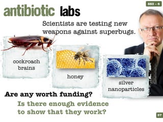 SS3 – 6




              Scientists are testing new
              weapons against superbugs.



  cockroach
    brains
                    honey
                                   silver
                                nanoparticles
Are any worth funding?
       Is there enough evidence
STARTER
       to show that they work?
  ELICIT                                             37
 
