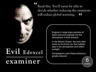 “ Read this. You’ll never be able to
           decide whether reducing the emissions   “
           will reduce global warming.




                      Engines in large ships particles of
                      black soot and sulphate into the
                      atmosphere in their exhaust.
                      In the Atlantic Ocean, the soot often
                      lands on the Arctic ice. But sulfates
                      stay in the atmosphere and reflect


Evil Edexcel          sunlight.
                      Campaigners want these emissions
                      greatly reduced.


examiner                                                      6
                                                            marks
 