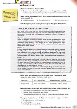 Spotlight 2
Verb patterns
1 Think about / Discuss these questions.
• Have you or your friends/family lived overseas for a long period of time? What
problems did you/they face? Have you/they adapted to the new culture? How?
2 Read the text below about culture shock and match these headings (a-c) to the
three stages (1-3).
a Trouble in paradise b The road to recovery c The honeymoon period
3 Which stage are you or people you know going through at the moment?
A CULTURE SHOCK TO THE SYSTEM
Many people would love to leave their nine-to-five jobs behind and have a life-changing
adventure overseas. They imagine lying under palm trees as the sun goes down. However,
life overseas is not always easy, and many are not prepared for the shock of living in an
alien culture.
S T A G E I : .........................................................
At first, for those who actually decide to move abroad, life is an exciting adventure. With
their new-found freedom, they enjoy exploring their new surroundings, and life seems like
an extended holiday. They don’t mind sampling the local cuisine and discovering other
aspects of the local culture. They can even afford to practise their foreign-language skills
without fear of making mistakes.
S T A G E 2 :.........................................................
In many cases, when people consider moving to another country, they often fail to realize
how different life overseas will be. As time goes by, they experience feelings of frustration
when language and cultural misunderstandings become a daily headache. In this stage, many
people refuse to accept the differences of their host country and some actually avoid
spending time with local people in favour of mixing with others from their home country.
S T A G E 3 :.........................................................
Gradually, over time, the visitor realizes they must accept the differences and not fight
against them. This change in mentality encourages them to improve their language skills
and slowly they manage to do the things we would do without thinking at home such as
opening a bank account. This new-found confidence enables them to see a side of life which
very few tourists are lucky enough to witness.
Culture shock is a real issue. The secret is to stop trying to change your host country; you
will not succeed. If not, you risk losing your dream and having to return to the old life you
wanted to leave behind.
4 Look at the text again and focus on the verbs in red. Complete this table
according to the pattern that follows each verb.
verb + -ing verb + to infinitive verb + object + to infinitive
lyiflg vw id icn& o &fcohmof'5 o irvipW&
5 Find and correct the mistakes with verb patterns in these extracts from the text.
1 Many people would love leaving their nine-to-five jobs behind ...
2 They don’t mind to sample the local cuisine ...
3 ... slowly they manage doing the things we would do without thinking at home ...
6 Complete these sentences with the correct verb pattern and your own ideas.
1 If I had the money, I would consider...
2 I am planning ...
3 Studying English has enabled ...
Verbs in English fit together
in different ways. It is very
important to learn how
they work to improve the
accuracy of your writing for
the exam.
1 Advantages and disadvantages 1: Living abroad
 