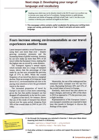 Next steps 2: Developing your range of
language and vocabulary
Studying texts which may not be directly related to the 1ELTS exam is an excellent way
to increase your range and level of vocabulary. Paying attention to useful phrases,
collocations and chunks of language will help in both Task 1 and 2, but also as you
continue to develop your command of English in the future.
1 This newspaper article contains useful vocabulary for giving your writing more
range and variety, particularly in Task 1. Read it and pick out some useful
language.
Fears increase among environm entalists as car travel
experiences another boom
Latest transport statistics reveal Europeans are
using their cars more than ever - despite
growing economic pressures and the
increasing threat of global warming. Journeys
by car now make up more than 40% of all
travel within the European Union, making this
the highest rate on record by some distance.
The Transport Agency’s annual report,
which includes data on a range of transport
issues, shows that the percentage of trips
made by car has now exceeded the previous
high of 37% in 2005. While the overall
frequency of car travel has shown a marginal
decline, from an average of 6.4 trips per week
down to 6.2, environmentalists are sure to be
paying close attention to how the government
reacts to the report.
The increased proportion of travel by
Europe’s car users is even more concerning,
given the fact that public-transport use has
dropped off substantially in the last five years.
A glance at bus travel, for instance, shows
that use of this mode of transport has almost
halved over the same period, dropping from
28% of the overall share in 2005 to just 15%
today.
Meanwhile, the use of the underground has
remained fairly constant over the last five
years, fluctuating between 20% and 23% of
the overall share of travel in Europe.
Similarly, train travel has also shown no
major changes, and took up 18% of the share
in 2010 as opposed to 17% the previous year,
a slight increase.
Representatives of the European Union’s
own transport committee are expected to meet
later this month in Stuttgart to discuss the
findings of the report.
Repeat this process with
other newspaper or
magazine articles you find.
Go through the language you selected in Exercise 1. Note your ideas about
meaning and check in a dictionary.
Examples: experience a booM - a big increase
ihe S'fcrHs'lics reveal - -hne da+a shew
3 Find other articles in newspapers or online and repeat the process in Exercises 1
and 2.
8 Comparative graphs 101
 