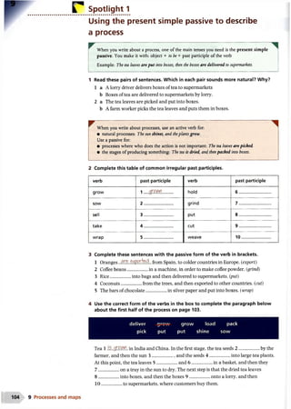 Spotlight 1
Using the present simple passive to describe
a process
^ When you write about a process, one of the main tenses you need is the present simple
passive. You make it with: object + to be+ past participle of the verb
Example: The tea leaves are put into boxes, then the boxes are delivered to supermarkets.
1 Read these pairs of sentences. Which in each pair sounds more natural? Why?
1 a A lorry driver delivers boxes of tea to supermarkets
b Boxes of tea are delivered to supermarkets by lorry.
2 a The tea leaves are picked and put into boxes.
b A farm worker picks the tea leaves and puts them in boxes.
^ When you write about processes, use an active verb for:
• natural processes: The sunshines, and theplantsgrow.
Use a passive for:
• processes where who does the action is not important: The tea leaves are picked.
• the stages of producing something: The tea is dried, and thenpacked into boxes.
2 Complete this table of common irregular past participles.
verb past participle verb past participle
grow 1 g rtw hold 6 ............................
sow 2 ......................... grind 7 ............................
sell 3 ......................... put 8 ............................
take 4 ......................... cut 9 ............................
wrap 5 ......................... weave 10.........................
3 Complete these sentences with the passive form of the verb in brackets.
1 Oranges ..#££..^.(05$... from Spain, to colder countries in Europe. (export)
2 Coffee beans...................... in a machine, in order to make coffee powder. (grind)
3 Rice..................into bags and then delivered to supermarkets, (put)
4 Coconuts...................from the trees, and then exported to other countries, (cut)
5 The bars of chocolate..................in silver paper and put into boxes, (wrap)
4 Use the correct form of the verbs in the box to complete the paragraph below
about the first half of the process on page 103.
deliver grow grow load pack
pick put put shine sow
Tea 1 .fe.$r£VM. in India and China. In the first stage, the tea seeds 2 ..................by the
farmer, and then the sun 3 ....................and the seeds 4 ................... into large tea plants.
At this point, the tea leaves 5 ..................and 6 ...................in a basket, and then they
7 ................. on a tray in the sun to dry. The next step is that the dried tea leaves
8 ................. into boxes, and then the boxes 9 ................... onto a lorry, and then
1 0 ..................to supermarkets, where customers buy them.
 