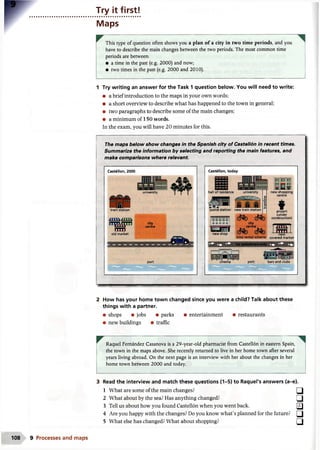 Try it first!
Maps
This type of question often shows you a plan of a city in two time periods, and you
have to describe the main changes between the two periods. The most common time
periods are between:
• a time in the past (e.g. 2000) and now;
• two times in the past (e.g. 2000 and 2010).
1 Try writing an answer for the Task 1 question below. You will need to write:
• a brief introduction to the maps in your own words;
• a short overview to describe what has happened to the town in general;
• two paragraphs to describe some of the main changes;
• a minimum of 150 words.
In the exam, you will have 20 minutes for this.
The maps below show changes in the Spanish city of Castellon in recent times.
Summarize the information by selecting and reporting the main features, and
make comparisons where relevant.
Castellon, 2000
train station
old market
ff] frl ^
university
city
centre
port
Castellon, today
police station new train station
I U U Liu u I
ia d□□□
|□□□□□|
T L j r o f
new shop
airport
(under
construction)
city
centre
bike rental scheme covered market
2 How has your home town changed since you were a child? Talk about these
things with a partner.
• shops • jobs • parks • entertainment • restaurants
• new buildings • traffic
Raquel Fernandez Casanova is a 29-year-old pharmacist from Castellon in eastern Spain,
the town in the maps above. She recently returned to live in her home town after several
years living abroad. On the next page is an interview with her about the changes in her
home town between 2000 and today.
3 Read the interview and match these questions (1-5) to Raquel's answers (a-e).
1 What are some of the main changes? □
2 What about by the sea? Has anything changed? ( jj
3 Tell us about how you found Castellon when you went back. [flj
4 Are you happy with the changes? Do you know what’s planned for the future? □
5 What else has changed? What about shopping? a
108 9 Processes and maps
 