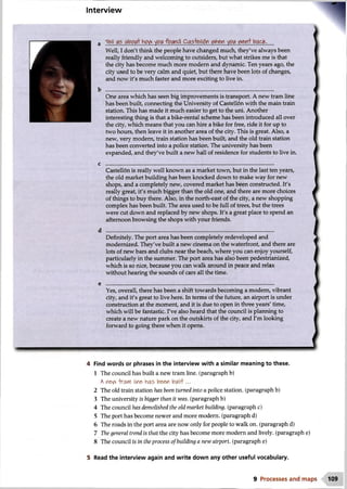 Interview
Well, I don't think the people have changed much, they've always been
really friendly and welcoming to outsiders, but what strikes me is that
the city has become much more modern and dynamic. Ten years ago, the
city used to be very calm and quiet, but there have been lots of changes,
and now it's much faster and more exciting to live in.
One area which has seen big improvements is transport. A new tram line
has been built, connecting the University of Castellon with the main train
station. This has made it much easier to get to the uni. Another
interesting thing is that a bike-rental scheme has been introduced all over
the city, which means that you can hire a bike for free, ride it for up to
two hours, then leave it in another area of the city. This is great. Also, a
new, very modern, train station has been built, and the old train station
has been converted into a police station. The university has been
expanded, and they've built a new hall of residence for students to live in.
Castell6n is really well known as a market town, but in the last ten years,
the old market building has been knocked down to make way for new
shops, and a completely new, covered market has been constructed. It's
really great, it's much bigger than the old one, and there are more choices
of things to buy there. Also, in the north-east of the city, a new shopping
complex has been built. The area used to be full of trees, but the trees
were cut down and replaced by new shops. It's a great place to spend an
afternoon browsing the shops with your friends.
Definitely. The port area has been completely redeveloped and
modernized. They've built a new cinema on the waterfront, and there are
lots of new bars and clubs near the beach, where you can enjoy yourself,
particularly in the summer. The port area has also been pedestrianized,
which is so nice, because you can walk around in peace and relax
without hearing the sounds of cars all the time.
Yes, overall, there has been a shift towards becoming a modem, vibrant
city, and it's great to live here. In terms of the future, an airport is under
construction at the moment, and it is due to open in three years' time,
which will be fantastic. I've also heard that the council is planning to
create a new nature park on the outskirts of the city, and I'm looking
forward to going there when it opens.
r*
4 Find words or phrases in the interview with a similar meaning to these.
1 The council has built a new tram line, (paragraph b)
A ne^ -tora*Yl line has been built...
2 The old train station has been turned into a police station, (paragraph b)
3 The university is bigger than it was. (paragraph b)
4 The council has demolished the old market building, (paragraph c)
5 The port has become newer and more modern, (paragraph d)
6 The roads in the port area are now only for people to walk on. (paragraph d)
7 The general trend is that the city has become more modern and lively, (paragraph e)
8 The council is in the process of building a new airport, (paragraph e)
5 Read the interview again and write down any other useful vocabulary.
9 Processes and maps 109
 