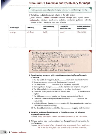 Exam skills 3: Grammar and vocabulary for maps
^ It is important to learn and practise the typical verbs used to describe changes in a city.
1 Write these verbs in the correct column of the table below.
Jfcauifch construct -eoftverr cut dowft- demolish enlarge- erect expand extend
industrialize- introduce knockdown make into modernize pulldown redevelop
remove replace transform turn into urbanize
make bigger take away
add something
new
change into
something else
general statements
about changes
enlarge c^ dovw build o o t w i & r f indiAS'Mal'tee-
Describing changes: present perfect passive
You can see from the interview on page 109 that when you write about changes between
a time in the past and now, the main tense is the present perfect passive:
A new tram line has been built...
...a bike-rental scheme has been introduced ...
However, takeplace, become, change and make wayfor can’t be passive:
A number o fimportant changes have taken place in the last decade.
The city has become much more modem.
The cinema was knocked down to make wayfo r a newshopping centre.
2 Complete these sentences with a suitable present perfect form of the verb
in brackets.
1 The city used to be very green, but it..................much more industrial. (become)
2 A new sports centre....................................in the city centre. (construct)
3 The old stadium..................and replaced by a new one. (demolish)
4 Many significant changes..................in the city in the last ten years. (take place)
5 The old town hall.................... and replaced by new flats. (knock down)
6 There used to be a park in the north of the city, but it................... by a supermarket.
(replace)
7 The old houses..................to make way for new apartments, [pull down)
8 There didn’t use to be many skyscrapers, but several............................in the last few
years, {build)
9 In the last 15 years, the city..................considerably, from a quiet market town into
a much busier small city, (change)
10 The disused factory in the south of the city..................a shopping mall, (turn into)
3 Write five sentences about the maps of Castellon on page 108 using the
language from this page.
Example: A ne^ biKe'-ren+al sche*vi& has been in'todi/ced in "the- d+y cerrhr&.
4 Tell your partner how your home town has changed in recent years, using the
new language.
Example: n o r l v o f my d+y iAse4  o an ar&a v^HVi fi&lds and -tre&s,
in 'hn& las+fe^ years, crs o f n&^ fla+s hav& been bwiri' - h e r & .
110 9 Processes and maps
 