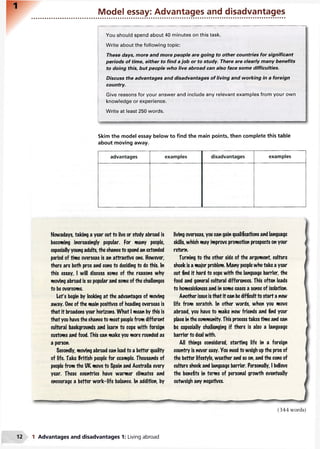 Model essay: Advantages and disadvantages
You should spend about 40 minutes on this task.
Write about the following topic:
These days, more and more people are going to other countries for significant
periods of time, either to find a job or to study. There are clearly many benefits
to doing this, but people who live abroad can also face some difficulties.
Discuss the advantages and disadvantages of living and working in a foreign
country.
Give reasons for your answer and include any relevant examples from your own
knowledge or experience.
Write at least 250 words.
Skim the model essay below to find the main points, then complete this table
about moving away.
advantages examples disadvantages examples
Nowadays, taking a year out to live or study abroad is
becoming increasingly popular. For many people,
especially young adults, the chanceto spend an extended
period of time overseas is an attractive one. However,
there are both pros and cons to deciding to do this. In
this essay, I will discuss some of the reasons why
moving abroad is so popular and some of the challenges
to be overcome.
Let's begin by looking at the advantages of moving
away. One of the main positives of heading overseas is
that it broadens your horizons. What I mean by this is
that you havethe chance to meet peoplefrom different
cultural backgrounds and learn to cope with foreign
customs and food. This can make you more rounded as
a person.
Secondly, moving abroad can lead to a better quality
of life. Take British people for example. Thousands of
people from the UK move to Spain and Australia every
year. These countries have warmer climates and
encourage a better work-life balance. In addition, by
living overseas, you can gain qualifications and language
skills, which may improve promotion prospects on your
return.
Turning to the other side of the argument, culture
shock is a major problem. Many peoplewho take a year
out find it hard to cope with the language barrier, the
food and general cultural differences. This often leads
to homesickness and in some cases a sense of isolation.
Another issue isthat it can bedifficultto start a new
life from scratch. In other words, when you move
abroad, you have to make new friends and find your
place in the community. This process takes time and can
be especially challenging if there is also a language
barrier to deal with.
All things considered, starting life in a foreign
country is never easy. You need to weigh upthe pros of
the better lifestyle, weather and so on, and the cons of
culture shock and language barrier. Personally, I believe
the benefits in terms of personal growth eventually
outweigh any negatives.
(344 words)
1 Advantages and disadvantages 1: Living abroad
 