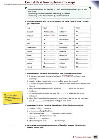 Exam skills 4: Nouns phrases for maps
Instead of using a verb like demolish (e.g. The old market has been demolished), you can use a
noun phrase:
One interesting development has been the demolition o fthe old market.
Another change has been the construction o fa newfootball stadium.
1 Complete this table with the noun forms of the verbs. Use a dictionary to help
you if necessary.
verb noun verb noun
demolish 1 d&rnoWor cut down 11..........................
construct 2 conshvicMofl transform 12..........................
build 3 .......................... industrialize 13..........................
open 4 .......................... erect 14..........................
knock down 5 .......................... modernize 15..........................
expand 6 .......................... urbanize 16..........................
convert 7 .......................... redevelop 17..........................
introduce 8 .......................... pedestrianize 18..........................
replace 9 .......................... enlarge 19..........................
extend 10.......................... disappear 20..........................
Complete these sentences with the noun form of the verb in brackets.
1 It is interesting to note that there has been a of the port area.
(redevelop)
2 Another striking change is the...................of the university. (expand)
3 A notable change has been the..................of the old train station into a police station.
(convert)
4 The whole city has experienced a significant..................in the last ten years.
(modernize)
5 An interesting development has been th e.....................of a bike-rental scheme.
(introduce)
6 There didn’t use to be a cinema or shops near the port, but the last few years have
seen the..................of new facilities in the port area, (build)
Cover Exercise 2 and complete these phrases. Then check your answers.
1 Another s.'fclh!!f}.0........change is ...
2 A n .................change has been ...
3 The whole city has e..................a significant modernization ...
4 An l.................development has been ...
5 There d.................. use to be...
6 The last few years have s..................the building o f...
Write a few sentences about the maps of Castellon on page 108, using the
phrases on this page.
Tip
To make your answer
more academic, use
phrases like It is interesting
to note that ...
9 Processes and maps
 