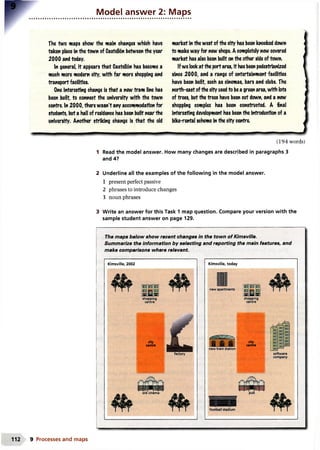 Model answer 2: Maps
The 1wo maps show the main changes which have
taken place in the town of CasteIMn between the year
2000 and today.
In general it appears that Castell6n has become a
much more modem city, with far more shopping and
transport facilities.
One Interesting change is that a new tram line has
been built, to connect the university with the town
centre. In 2000, there wasn't any accommodation for
students, but a hall of residence has been built near the
university. Another striking change is that the old
market in the west of the city has been knocked down
to make way for new shops. A completely new covered
market has also been built on the other side of town.
If we lookat the port area. It has been pedestrianized
since 2000, and a range of entertainment facilities
have been built, such as cinemas, bars and clubs. The
north-east ofthe city usedto bea green area, with lots
of trees, but the trees have been cut down, and a new
shopping complex has been constructed. A final
Interesting development has been the Introduction of a
bike-rental scheme In the city centre.
(194 words)
Read the model answer. How many changes are described in paragraphs 3
and 4?
2 Underline all the examples of the following in the model answer.
1 present perfect passive
2 phrases to introduce changes
3 noun phrases
3 Write an answer for this Task 1 map question. Compare your version with the
sample student answer on page 129.
The maps below show recent changes in the town of Kimsville.
Summarize the information by selecting and reporting the main features, and
make comparisons where relevant
Kimsville, 2002
shopping
centre
city
centre
factory
old cinema
Kimsville, today
shopping
new train station
city
centre
112 9 Processes and maps
 