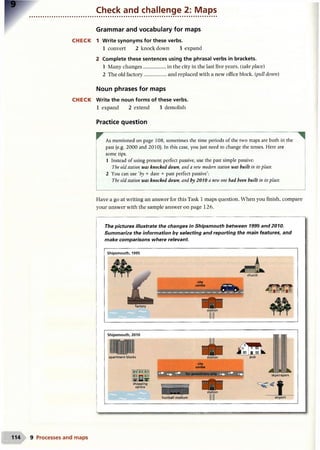 Check and challenge 2: Maps
Grammar and vocabulary for maps
CH ECK 1 Write synonyms for these verbs.
1 convert 2 knockdown 3 expand
2 Complete these sentences using the phrasal verbs in brackets.
1 Many changes................. in the city in the last five years. (take place)
2 The old factory.................and replaced with a new office block. (pull down)
Noun phrases for maps
CH ECK Write the noun forms of these verbs.
1 expand 2 extend 3 demolish
Practice question
^ As mentioned on page 108, sometimes the time periods of the two maps are both in the
past (e.g. 2000 and 2010). In this case, you just need to change the tenses. Here are
some tips.
1 Instead of using present perfect passive, use the past simple passive:
The old station was knocked down, and a new modem station was built in itsplace.
2 You can use ‘by + date + past perfect passive’:
The old station was knocked down, and by 2010 a new one had been built in itsplace.
Have a go at writing an answer for this Task 1 maps question. When you finish, compare
your answer with the sample answer on page 126.
The pictures illustrate the changes in Shipsmouth between 1995 and 2010.
Summarize the information by selecting and reporting the main features, and
make comparisons where relevant.
Shipsmouth, 1995
factory
church
city
centre
apartment blocks
shopping
centre
city
centre
G E E for pedestrians only
football stadium
|1d
a unm
pub
skyscrapers
airport
9 Processes and maps
 