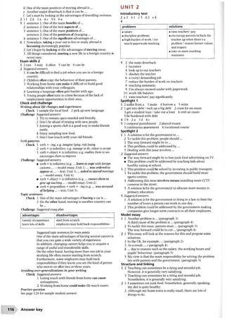 d One ofthe main positives of moving abroad is...
e Another major drawback is that it can be ...
f Let’s start by looking at the advantages oftravelling overseas.
2 I f 2d 3a 4c 5b 6e
5 1 sentence 1: One ofthe main benefits of ...
2 sentence 2: One ofthe best aspects of...
3 sentence 1: One ofthe main positives of...
sentence 2: One ofthe positives ofchanging...
4 sentence 1: One ofthe significant advantages of...
6 1 Nowadays, taking a year out to live or study abroad is
becoming increasingly popular.
2 Let’s begin by looking at the advantages ofmoving away.
3 All things considered, starting a new life in a foreign country is
never easy.
Exam skills 2
1 2 can 3 may 4 often 5 can be 6 can be
2 Suggested answers
1 It can be difficult to find a job when you are in a foreign
country.
2 Children often copy the behaviour oftheir parents.
3 Working from home can make it difficult to build good
relationships with your colleagues.
4 Learning a language often gets harder with age.
5 Young people often turn to crime because ofthe lack of
employment opportunities in their area.
Check and challenge
Writing about life changes and experiences
Check 1 sample the local food 2 pick up new language
Challenge Suggested answers
1 Try to remain open-minded and friendly.
2 Don’t be afraid ofmixing with new people.
3 loining a sports club is a good way to make friends
easily.
4 Enjoy sampling new food.
5 Don’t lose touch with your old friends.
Verb patterns
Check 1 verb + -ing, e.g. imagine lying, risk losing
2 verb + to infinitive, e.g. manage to do, refuse to accept
3 verb + object + to infinitive, e.g. enables them to see,
encourages them to improve
Challenge Suggested answers
• verb + to infinitive (e.g.... learn to cope withforeign
customs... - model essay, Unit 1;... was ordered to
appear a t... - text, Unit 3;... asked to attend meetings
... - model essay, Unit 4)
• verb + object + to infinitive (e.g.... causes them to
give up teaching... - model essay. Unit 2)
• verb + preposition + verb + -ing (e.g.... was accused
of helping ... - text, Unit 3)
Topic sentences
Check 1 One ofthe main advantages ofhaving a car is...
2 On the other hand, moving to another country can
be...
Challenge Suggested essay plan
advantages disadvantages
variety ofexperience
learn lots ofskills
start from scratch
employers may hold back responsibilities
Suggested topic sentencesfor main points
One ofthe main advantages ofhaving several careers is
that you can gain a wide variety ofexperience.
In addition, changing careers helps you to acquire a
range ofuseful and transferable skills.
On the other hand, having more than one job in your
working life often means starting from scratch.
Furthermore, some employers may hold back
responsibilities ifthey know you are the kind ofperson
who moves on after two or three years.
Avoiding over-generalizations in your writing
Check Suggested answers
1 Losing touch with friends from home can cause
unhappiness.
2 Working from home could make life much easier.
Practice question
See page 126 for sample student answer.
u n i t 2
Introductory text
2 a 3 b l c5 d2 e4
4
problems solutions
• salary
• discipline problems
• high burden ofwork / too
much paperwork/marking
• raise teachers’pay
• encourage parents to back the
teacher up when there’s a
problem / restore former values
and respect
• take on more teaching
assistants
5 2 the main drawback
3 lucrative
4 look up to our teachers
5 disobey the teacher
6 a (very) demanding job
7 reduce the burden ofwork on teachers
8 teaching assistants
9 I’m always snowed under with paperwork
10 work-life balance
11 raise teachers’pay significantly
Spotlight 1
1 2 suffer from a 3 make 4 borrow a 5 write
2 1 get into debt / rack up a big debt 2 cram for an exam
3 get a student loan / take out a loan 4 resit an exam
5 be burdened with debt
4 1 b 2 a 3d 4c
5 1 corporal punishment 2 played truant
3 continuous assessment 4 vocational course
Spotlight 2
1 1 A solution is for the government to ...
2 To tackle this problem, people should ...
3 The way forward might be to ...
4 This problem could be addressed by ...
5 Dealing with this issue involves ...
2 Suggested answers
• The way forward might be to ban junk-food advertising on TV.
• This problem could be addressed by teaching kids about
healthy eating at school.
3 2 This problem could be solved by investing in public transport.
3 To tackle this problem, the government should build more
sports centres.
4 Addressing this issue involves/means installing more CCTV
cameras in the street.
5 A solution is for the government to allocate more money to
primary education.
5 Suggested answers
1 A solution is for the government to bring in a law to limit the
number ofhours a person can work in one day.
2 This problem could be addressed by the government making
companies give longer-term contracts to all their employees.
Model essay
1 1 Another problem is ... (paragraph 3)
A third cause ofthe problem is ... (paragraph 4)
2 To tackle this issue, parents m ust... (paragraph 3)
The way forward could be to cut... (paragraph 4)
2 1 This essay will look at the reasons for this and propose some
solutions.
2 In the UK, for example,... (paragraph 2)
3 As a result,... ( paragraph 4)
4 ... due to reasons such as the salary, the working hours and
pupils’behaviour, (paragraph 5)
5 My view is that the main responsibility for solving the problem
lies with parents and the government, (paragraph 5)
Structure and linking
1 2 Teaching can sometimes be a tiring and stressful job.
However, it is generally very satisfying.
3 Teaching can sometimes be a tiring and stressful job.
Nonetheless, it is generally very satisfying.
2 11 sometimes eat junk food. Nonetheless, generally speaking,
my diet is quite healthy.
2 Although my home town is really small, there are lots of
things to do.
116 Answer key
 