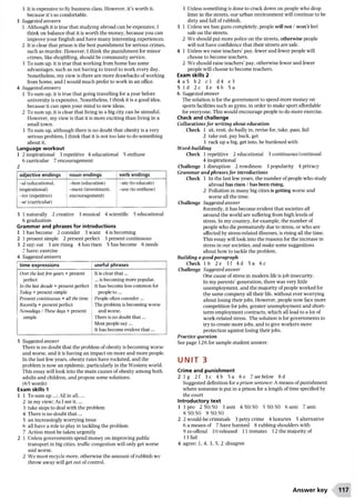 3 It is expensive to fly business class. However, it’s worth it,
because it’s so comfortable.
3 Suggested answers
1 Although it is true that studying abroad can be expensive, I
think on balance that it is worth the money, because you can
improve your English and have many interesting experiences.
2 It is clear that prison is the best punishment for serious crimes,
such as murder. However, I think the punishment for minor
crimes, like shoplifting, should be community service.
3 To sum up, it is true that working from home has some
advantages, such as not having to travel to work every day.
Nonetheless, my view is there are more drawbacks ofworking
from home, and I would much prefer to work in an office.
4 Suggested answers
1 To sum up, it is true that going travelling for a year before
university is expensive. Nonetheless, I think it is a good idea,
because it can open your mind to new ideas.
2 To sum up, it is clear that living in a big city can be stressful.
However, my view is that it is more exciting than living in a
small town.
3 To sum up, although there is no doubt that obesity is a very
serious problem, I think that it is not too late to do something
about it.
Language workout
1 2 inspirational 3 repetitive 4 educational 5 enthuse
6 curricular 7 encouragement
2
adjective endings noun endings verb endings
-al (educational,
inspirational)
-ive (repetitive)
-ar (curricular)
-tion (education)
-ment (investment,
encouragement)
-ate (to educate)
-use (to enthuse)
3 1 naturally 2 creative 3 musical 4 scientific 5 educational
6 graduation
Grammar and phrases for introductions
1 1 has become 2 consider 3 want 4 is becoming
2 1 present simple 2 present perfect 3 present continuous
3 2 say; eat 3 are rising 4 has risen 5 has become 6 needs
7 have; exercise
4 Suggested answers
time expressions useful phrases
Over the lastfew years + present
perfect
In the last decade + present perfect
Today + present simple
Present continuous + all the time
Recently + present perfect
Nowadays / These days + present
simple
It is clear that...
j ...is becoming more popular.
It has become less common for
people to...
' People often consider...
I The problem is becoming worse
and worse.
There is no doubt that...
Most people say...
It has become evident that...
5 Suggested answer
There is no doubt that the problem ofobesity is becoming worse
and worse, and it is having an impact on more and more people.
In the last few years, obesity rates have rocketed, and the
problem is now an epidemic, particularly in the Western world.
This essay will look into the main causes of obesity among both
adults and children, and propose some solutions.
(65 words)
Exam skills 1
1 1 To sum up ...; All in all,...
2 in my view; As I see it,...
3 take steps to deal with the problem
4 There is no doubt th a t...
5 an increasingly worrying issue
6 all have a role to play in tackling the problem
7 Action must be taken urgently
2 1 Unless governments spend money on improving public
transport in big cities, traffic congestion will only get worse
and worse.
2 We must recycle more, otherwise the amount ofrubbish we
throw away will get out ofcontrol.
3 Unless something is done to crack down on people who drop
litter in the streets, our urban environment will continue to be
dirty and full ofrubbish.
3 1 Unless we ban guns completely, people will not / won’t feel
safe on the streets.
2 We should put more police on the streets, otherwise people
will not have confidence that their streets are safe.
4 1 Unless we raise teachers’pay, fewer and fewer people will
choose to become teachers.
2 We should raise teachers’pay, otherwise fewer and fewer
people will choose to become teachers.
Exam skills 2
4 a 5 b2 c l d4 e3
5 Id 2c 3e 4b 5a
6 Suggested answer
The solution is for the government to spend more money on
sports facilities such as gyms, in order to make sport affordable
for everyone. This would encourage people to do more exercise.
Check and challenge
Collocations fo r writing about education
Check 1 sit, resit, do badly in, revise for, take, pass, fail
2 take out, pay back, get
3 rack up a big, get into, be burdened with
Word-building
Check 1 repetitive 2 educational 3 continuous/continual
4 inspirational
Challenge 1 disruption 2 rowdiness 3 popularity 4 privacy
Grammar and phrases for introductions
Check 1 In the last few years, the number of people who study
abroad has risen / has been rising.
2 Pollution in many big cities is getting worse and
worse all the time.
Challenge Suggested answer
Recently, it has become evident that societies all
around the world are suffering from high levels of
stress. In my country, for example, the number of
people who die prematurely due to stress, or who are
affected by stress-related illnesses, is rising all the time.
This essay will look into the reasons for the increase in
stress in our societies, and make some suggestions
about how to tackle the problem.
Building a good paragraph
Check lb 2e 3f 4d 5a 6c
Challenge Suggested answer
One cause ofstress in modern life is job insecurity.
In my parents’generation, there was very little
unemployment, and the majority of people worked for
the same company all their life, without ever worrying
about losing their jobs. However, people now face more
competition for jobs, greater unemployment and short­
term employment contracts, which all lead to a lot of
work-related stress. The solution is for governments to
try to create more jobs, and to give workers more
protection against losing their jobs.
Practice question
See page 126 for sample student answer.
u n i t 3
Crime and punishment
2 lg 2 f 3c 4b 5a 6e 7 see below 8 d
Suggested definition for a prison sentence: A means ofpunishment
where someone is put in a prison for a length oftime specified by
the court
Introductory text
1 1 pro 2 50:50 3 anti 4 50:50 5 50:50 6 anti 7 anti
8 50:50 9 50:50
2 2 would-be criminals 3 petty crime 4 luxuries 5 alternative
6 a means of 7 have harmed 8 rubbing shoulders with
9 re-offend 10 released 11 inmates 12 the majority of
13 fail
4 agree: 1, 4, 3, 5, 2 :disagree
Answer key 117
 