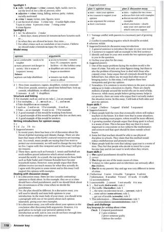 Spotlight 1
6 • verb / verb phrase + crime:commit, fight, tackle, turn to,
cut the level of, live a life of, prevent, solve
• adjective + crime: rising, falling, serious, petty, violent,
racially motivated
• crime + noun: victim, rate, figures, wave
7 2 cut the level ofcrime 3 crime rate 4 tackle/fight crime
5 turn to crime 6 prevent crime 7 rising crime
8 crime figures
Spotlight 2
2 1 let / be allowed to 2 make
3 1 ...these days, many prisons let inmates-fee-have luxuries such
a s...
2 So when they are allowed to leave, they miss ...
3 For other crimes such as vandalism or tax evasion, I believe
we should make criminals-fee-repay the victim...
Model essay
1
2 1 Threefrom: murderers, rapists, shoplifters, violent criminals
2 Threefrom: punish, sentence, spend time behind bars, lock up,
commit, rehabilitate, re-offend, release
3 inmates 4 cell 5 shoplifters
Structure and linking
1 For example; such as: and so on; take [...] as an example
2 1 For examples?... 2 ...-assuch as ... 3... and so on.
4 Take shoplifters as an example.
3 1 such as 2 and so on 3 For example, 4 such as
5 Take ... as an example 6 and so on 7 For example
5 2 A good example ofthis would be working from home.
3 A good example ofthis would be people who live on their own.
4 A good example ofthis would be smokers.
Writing introductions for opinion essays
1 c
3 Id 2a 3b 4c
5 Suggestedanswers
1 In recent years, there has been a lot ofdiscussion about the
threat ofglobal warming and climate change. There are also
fears that many of the Earth’s natural resources are running
out. As a result, many people are saying that ifwe want to
protect our environment, we will need to change the way that
we live. I agree with this viewpoint and in this essay I will give
my reasons.
2 These days, sports such as Formula 1, tennis and football are
multi-million-pound industries which attract audiences
around the world. As a result, the top sportsmen in these fields
such as Rafa Nadal and Cristiano Ronaldo have become
household names. However, some people argue that these
athletes receive too much money for what they actually do.
I agree with this point to some extent and in this essay I will
support this opinion with examples.
Dealing with discussion essays
1 1 In a discussion essay, there are two (usually contrasting)
opinions to think about. In this example, they are a) a crime
should have a fixed punishment, and b) we should think about
the circumstances ofthe crime when we decide the
punishment.
2 Yes, the plan should be different. In a discussion essay, you
will need to identify and state both opinions in your
introduction. In the main body ofyour essay, you should write
a paragraph with one or two points about each opinion
separately, giving your own examples.
3 In a discussion essay, you will write about your opinion in the
conclusion after discussing both arguments. However, it is
good advice to include your personal opinion in the
introduction as well, just in case you do not have enough time
in the exam to complete your answer.
2 Suggested answer
plan 1: opinion essay plan 2; discussion essay
• intro - state your opinion
• two reasons to support your
opinion
• one argument for contrast
• short conclusion
• intro - explain the two views
• discuss first view with examples
• discuss second view with
examples
• short conclusion - clearly
state your own opinion and
which view you support
3 1 Teenage conflict with parents is a necessary part ofgrowing
up
2 Conflict is something negative which should be avoided.
4 whereas; whilst
5 Suggestedformula for discussion essay introductions
1 A general sentence to introduce the topic in your own words
2 A sentence to support/add an example to the first sentence
3 Identify and state in your own words the two opinions given
to you in the question.
4 Outline your plan for the essay.
6 Suggested answers
1 One ofthe major problems facing the modern world is the
issue ofcrime. Not only are crime figures rising, but there is
also the problem ofknowing how to deal with those who
commit crime. Some argue that all criminals should be put
behind bars, but others say we must find other ways of
bringing justice. In this essay, I will explore these two
viewpoints and give my opinion.
2 Nowadays, it is common to receive letters in the post or emails
asking us to make a donation to charity. There are clearly
millions ofpeople around the world who are in need of help.
However, while many people believe giving money helps to
cut poverty, there are some who argue that it actually makes
the situation worse. In this essay, I will look at both sides and
give my opinion.
Exam skills 1
1 1 argue 2 believe 3 argued 4 belief 5 argument
4 Suggested answers
2 Many people hold the view that eventually robots will replace
teachers in the future. It is their view that in some situations,
such as marking exam papers, robots would be more efficient.
3 A growing number ofpeople argue that doing sport in school
is a waste oftime. This is because they say that it is more
important to concentrate on key subjects like mathematics
and sciences and that sport should be done outside school
hours.
4 Some feel that teachers should be able to use physical
discipline in schools. They claim that this method would
reduce misbehaviour and promote respect.
5 Many people hold the view that taking a gap year is a waste of
time. They feel that people who decide to travel for a year
become lazy and do not want to work when they return.
Exam skills 2
2 1 -The-capital punishment should be banned.
2 correct
3 -The-drugs are one ofthe main causes ofcrime.
4 Violence in video games and on television can seriously affect
-the-children.
5 The life in my parents’day and age was very different in terms
of crime.
4 2 behaviour 3 news 4 trouble 5 progress 6 advice
7 information 8 weather 9 travel 10 work 11 traffic
12 accommodation
5 1 uncountable 2 cannot 3 not usually 4 is; was
6 1 ... find work (find a work), rule 2
2 The traffic (The traffics), rule 3
3 ... the news on television is not... (are not), rule 4
4 ... some advice (some advices),rule 1.
... get out oftrouble (a trouble), rule 2
5 This information ... (These information), rule 3
... accommodation (accommodations), rule 3
Check and challenge
Key language for writing about crime
Check 1 Corporal punishment
2 1 give evidence
2 prove someone guilty
3 deliver the verdict
opinion arguments
• too comfortable / needs to be
tougher
• many prisoners not danger to
society / this is waste of
taxpayers’money
Balance
• prison can help rehabilitate
• access to luxuries - inmates
have TV, computers, sports
facilities - it’s like holiday camp
• shoplifters are not in same
league as murderers
• inmates can study, many
never re-offend
118 Answer key
 