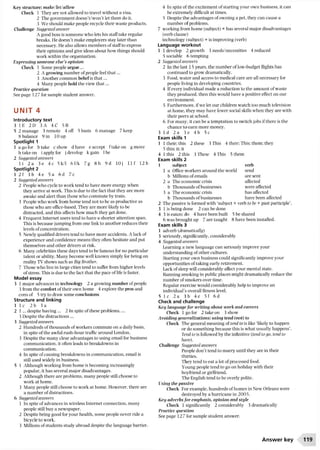 Key structure: make/let/allow
Check 1 They are not allowed to travel without a visa.
2 The government doesn’t/won’t let them do it.
3 We should make people recycle their waste products.
Challenge Suggested answer
A good boss is someone who lets his staff take regular
breaks. He doesn’t make employers stay later than
necessary. He also allows members of staffto express
their opinions and give ideas about how things should
work within the organization.
Expressing someone else’s opinion
Check 1 Some people argue ...
2 A growing number ofpeople feel th at...
3 Another common beliefis th a t...
4 Many people hold the view th at...
Practice question
See page 127 for sample student answer.
UNIT 4
Introductory text
3 1 E 2D 3 A 4 C 5B
5 2 manage 3 remote 4 off 5 basis 6 manage 7 keep
8 balance 9 in 10 up
Spotlight 1
1 a go for b take c show d have e accept ftake on g move
h take on i apply for j develop k gain 1be
2 Suggested answers
l i 2 a 3 e 4c 5k/l 6 1/k 7g 8 h 9d 10 j I l f 12 b
Spotlight 2
1 2 f 3 b 4 e 5a 6d 7c
2 Suggested answers
2 People who cycle to work tend to have more energy when
they arrive at work. This is due to the fact that they are more
awake and alert than those who commute by train.
3 People who work from home tend not to be as productive as
those who are office-based. They are more likely to be
distracted, and this affects how much they get done.
4 Frequent Internet users tend to have a shorter attention span.
This is because jumping from one link to another reduces their
levels ofconcentration.
5 Newly qualified drivers tend to have more accidents. A lack of
experience and confidence means they often hesitate and put
themselves and other drivers at risk.
6 Many celebrities these days tend to be famous for no particular
talent or ability. Many become well known simply for being on
reality TV shows such as Big Brother.
7 Those who live in large cities tend to suffer from higher levels
of stress. This is due to the fact that the pace of life is faster.
Model essay
3 1 major advances in technology 2 a growing number ofpeople
3 from the comfort of their own home 4 explore the pros and
cons of 5 try to draw some conclusions
Structure and linking
1 lc 2b 3a
2 1 ... despite having ... 2 In spite ofthese problems,...
3 Despite the distractions...
3 Suggested answers
2 Hundreds of thousands of workers commute on a daily basis,
in spite of the awful rush-hour traffic around London.
3 Despite the many clear advantages to using email for business
communication, it often leads to breakdowns in
communication.
4 In spite of causing breakdowns in communication, email is
still used widely in business.
5 1 Although working from home is becoming increasingly
popular, it has several major disadvantages.
2 Although there are problems, many people still choose to
work at home.
3 Many people still choose to work at home. However, there are
a number ofdistractions.
6 Suggested answers
1 In spite of advances in wireless Internet connection, many
people still buy a newspaper.
2 Despite being good for your health, some people never ride a
bicycle to work.
3 Millions of students study abroad despite the language barrier.
4 In spite of the excitement of starting your own business, it can
be extremely difficult at times.
5 Despite the advantages of owning a pet, they can cause a
number of problems.
7 working from home (subject) + has several major disadvantages
(verb clause)
technology (subject) + is improving (verb)
Language workout
1 1 develop 2 growth 3 needs/necessities 4 reduced
5 sociable 6 tempting
2 Suggested answers
2 In the last 15 years, the number oflow-budget flights has
continued to grow dramatically.
3 Food, water and access to medical care are all necessary for
people living in developing countries.
4 Ifevery individual made a reduction to the amount of waste
they produced, then this would have a positive effect on our
environment.
5 Furthermore, ifwe let our children watch too much television
at home, they may have fewer social skills when they are with
their peers at school.
6 For many, it can be a temptation to switch jobs ifthere is the
chance to earn more money.
3 1 d 2 a 3e 4b 5c
Exam skills 1
1 1 their: this 2 these 3 This 4 their; This; them: they
5 this; it; it
4 1 this 2 this 3 These 4 This 5 them
Exam skills 2
1 subject verb
1 a Office workers aroundthe world send
b Millions ofemails are sent
2 a The economic crisis affected
b Thousands ofbusinesses were affected
3 a The economic crisis has affected
b Thousands ofbusinesses have been affected
2 The passive is formed with ‘subject + verb to be + past participle’.
3 1 is being done 2 can be done
4 3 is eaten; do 4 have been built 5 be shared
6 was brought up 7 are taught 8 have been installed.
Exam skills 3
1 adverb {dramatically)
3 seriously, significantly, considerably
4 Suggested answers
Learning a new language can seriously improve your
understanding ofother cultures.
Starting your own business could significantly improve your
opportunities oftaking early retirement.
Lack ofsleep will considerably affect your mental state.
Banning smoking in public places might dramatically reduce the
number of smokers over time.
Regular exercise would considerably help to improve an
individual’s overall fitness level.
5 1 c 2 a 3b 4e 5f 6d
Check and challenge
Keg language for writing about work and careers
Check 1 go for 2 take on 3 show
Avoiding generalizations: using tend (not) to
Check The general meaning of tend to is like ‘likely to happen
or do something because this is what usually happens’.
Tend to is followed by the infinitive (tend to go, tend to
have).
Challenge Suggested answers
People don’t tend to marry until they are in their
thirties.
They tend to eat a lot of processed food.
Young people tend to go on holiday with their
boyfriend or girlfriend.
The English tend to be overly polite.
Using the passive
Check For example, hundreds ofhomes in New Orleans were
destroyed by a hurricane in 2005.
Keg adverbs for emphasis, opinion and style
Check 1 significantly 2 considerably 3 dramatically
Practice question
See page 127 for sample student answer.
Answer key 119
 