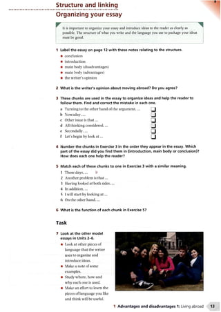 Structure and linking
Organizing your essay
It is important to organize your essay and introduce ideas to the reader as clearly as
possible. The structure of what you write and the language you use to package your ideas
must be good.
1 Label the essay on page 12 with these notes relating to the structure.
• conclusion
• introduction
• main body (disadvantages)
• main body (advantages)
• the writer’s opinion
2 What is the writer's opinion about moving abroad? Do you agree?
3 These chunks are used in the essay to organize ideas and help the reader to
follow them. Find and correct the mistake in each one.
a Turning to the other hand of the argument,... □
b Nowaday,... □
c Other issue is th at... □
d All thinking considered,... □
e Secondally,... □
f Let’s begin by look a t ... □
4 Number the chunks in Exercise 3 in the order they appear in the essay. Which
part of the essay did you find them in (introduction, main body or conclusion)?
How does each one help the reader?
5 Match each of these chunks to one in Exercise 3 with a similar meaning.
1 These days,... b
2 Another problem is th at...
3 Having looked at both sides,...
4 In addition,...
5 I will start by looking a t...
6 On the other hand,...
6 What is the function of each chunk in Exercise 5?
Task
7 Look at the other model
essays in Units 2-6.
• Look at other pieces of
language that the writer
uses to organize and
introduce ideas.
• Make a note of some
examples.
• Study where, how and
why each one is used.
• Make an effort to learn the
pieces of language you like
and think will be useful.
1 Advantages and disadvantages 1: Living abroad
 