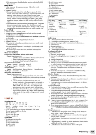 3 The government should subsidize sport to make it affordable
for everyone.
Exam skills 1
3 1 The reason is 2 As a consequence 3 In other words
4 means that
4 Suggested answers
1 One problem in cities is the lack of green spaces. In other
words, many large urban areas don’t have enough parks and
gardens, where people can relax. This is because many
councils have allowed property developers to build on green
spaces, instead ofprotecting them. The result is that many
people get stressed and are not able to relax and chill out in
cities.
2 One reason for crime is that many people are poor. People are
driven to commit crime because they don’t have enough
money to pay their rent or to buy food. Having a high poverty
rate generally means that the crime rate will be high as well.
Exam skills 2
1 1 were; would 2 wasn’t; would
2 Ifthe government reduced the tax on fresh produce, people
would eat more fruit and veg ...
If a congestion charge was introduced, there would be fewer cars
on the road...
3 1 past simple; would 2 hypothetical situations
4 Suggested answers
1 Ifuniversity tuition fees were lower, more poor people could
afford university.
2 Ifgym membership wasn’t so expensive, more people would
go to the gym.
3 Ifsalaries were higher, teaching would be more popular
among graduates.
Check and challenge
Collocations and common phrases about cities
Check Suggested answers
1 get rid of stress, stress-related illnesses, stress me out
2 dodgy/residential/posh/lively area
3 air/noise/vehicle/factory/traffic pollution
Singular and plural form s
Check 2 singular 3 singular 4 plural
Challenge 2 singular 3 singular 4 plural
Word-building
Check 1 neighbourhood 2 gentrification 3 homelessness
Challenge 1 prohibitive 2 affordable
Developing topic sentences
Check Suggested answers
• Giving reasons: Many people like to workfrom home.
This is because theyfeel more comfortable and can work
better.
• Linking phrases to explain the main idea: One
problem in schools is that many teachers are not able to
spend the majority of their time in the classroom. In
other words, they have to do a lot ofpaperwork and
administration, which can take up over half their day.
• Describing the result: These days, house prices in cities
are extremely expensive. As a result, many people have
to live outside the city, andface a long commute to work
every day.
u n i t 6
Introductory text
1 IE 2 G 3 A 4 D 5F 6C 7 B
2 IT 2F 3F 4T 5F 6T 7T
3 2 work 3 freedom 4 room 5 get 6 keep 7 go 8 go
9 major 10 work
4 2 the business is always there in the back ofyour mind
3 your house could be on the line
4 learn the ropes
5 stick your neck out
6 have a crack at it
Spotlight 1
2 1 make an exception for
2 take into account
3 only in some cases
4 up to a point
5 it depends on
3 2 only in some cases
3 up to a point
4 make an exception for
5 it depends on
4 1 take into account
2 only in some cases
3 make an exception for
4 it depends on
5 up to a point
Spotlight 2
very likely likely unlikely very unlikely
There’s a
strong
possibility
that...
It’s extremely
probable that
There’s a fair
chance that...
| In all
likelihood,...
i
I would be
surprised if...
I can’t imagine
It’shighly
unlikely that
There’s only
slight chance
that...
Model essay
2 2 ... it is important to bear in mind th at...
3 ... running a company does not suit everybody.
4 Instead of having to follow your employer’s decisions,...
5 Not only that,...
6 Having said that,...
7 ... it is undeniable th at...
8 ... the benefits outweigh the drawbacks ...
Structure and linking
1 Suggested answers
2 instead of writing letters
3 Instead of working for the same company for your whole
career
4 work for themselves
5 move from city to city instead.
3 2 Instead of locking up teenage criminals in prison, we should
try to find out the reasons they commit crime and help them.
3 Instead of spending a lot of money on defence, it would be a
good idea ifthe government invested more money in
education.
4 People should only work a maximum of eight hours a day,
instead of working 10 hours a day or more.
Relative clauses
1 1 People who work at home often miss discussing ideas with
colleagues.
2 Countries which/that spend a lot ofmoney on public transport
often have less pollution in cities.
3 People who live in cities normally have to spend a lot of time
getting to work.
2 Suggested answers
2 People who live in a big city have more job opportunities than
people who live in a small village.
3 People who are single have more freedom to do what they
want than people who are married with kids.
4 People who have lots ofbrothers and sisters tend to learn how
to share things better than people who are an only child.
5 People who live alone generally get lonely more often than
people who live with others.
3 1 The government reduced business tax for new companies last
year, which is a positive step, because it makes it easier for
people to set up a business.
2 Ifyou run your own company, you can make all the decisions
yourself, which means that you feel in control ofyour working
life.
4 Suggested answers
2 ... which means that people on the average salary often can’t
afford to buy a house in the city centre.
3 ... which is a positive step, because it means that more people
will use public transport.
4 ... which means that they don’t have much time to see their
family.
5 ... which makes it possible for poorer pensioners to visit family
and friends in other parts ofthe country.
6 ... which means that everyone can afford to do sport.
Answer key 121
 