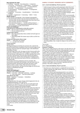 Noun phrases for maps
1 3 building 4 opening 5 knocking down 6 expansion
7 conversion 8 introduction 9 replacement 10 extension
11cutting down 12 transformation 13 industrialization
14 erection 15 modernization 16 urbanization
17redevelopment 18 pedestrianization 19 enlargement
20 disappearance
2 2 expansion 3 conversion 4 modernization 5 introduction
6 building
3 2 notable 3 experienced 4 interesting 5 didn’t 6 seen
Model answer 2
1 Four changes in paragraph 3, four changes in paragraph 4.
2 1 has been built, has been built, has been knocked down, has
also been built, has been pedestrianized, have been built, have
been cut down, has been constructed
2 One interesting change is ; Another striking change is ...:
Ifwe look a t...; A final interesting development has been ...
3 the introduction ofa bike-rental scheme
Check and challenge 1
Using the present simple passive to describe a process
Check 1 The tea is put in a basket (by the farmer).
2 The tea is dried in the sun.
Linking stages together
Check 1 Once the tomatoes have been crushed, salt and sugar are
then added.
2 After being boiled, the tomato sauce is left to cool for two
hours.
Giving extra information about a stage
Check 1 ... where they are crushed.
2 ...in order to be checked.
Practice question
Sample answer
The diagram illustrates the lifecycle ofa honey bee, and also the
process by which honey is produced. There are several stages in the
processes, from the queen bee laying her eggs, to the distribution
and selling ofhoney.
In the first stage ofthe cycle, bee eggs are laid in honeycomb by the
queen bee, and three days later a larva appears. A week later, the
larva has become a fully grown bee, and after spending three weeks
in the hive, the bee leaves. The next step is that the bee gathers
nectar from flowers, which is the starting point ofmaking honey.
Finally, the bee takes the nectar back to the hive, and deposits it in
the honeycomb.
At this point, the honey production process can begin. The
honeycomb is removed by the beekeeper, who then puts it into an
extracting machine. Having been extracted, the honey is then
boiled, in order to make it clean. When the honey has been
cleaned, it is put into jars, and then the final stages are that the jars
ofhoney are distributed and sold.
(184 words)
Check and challenge 2
Grammar and vocabulary for maps
Check 1 1 turn into 2 demolish / pull down 3 enlarge
2 1 have taken place 2 has been pulled down
Noun phrases for maps
Check 1 expansion 2 extension 3 demolition
Practice question
Sample answer
The diagrams show the main changes which happened in the city
ofShipsmouth between 1995 and 2010.
In general, it is clear that in 199 5, the city was quite green and
peaceful, but by 2010, it had become much more modern and
busy, with new shopping and transport facilities.
One interesting change is that the trees in the north-west of the city
were cut down to make way for new apartment blocks. Similarly,
the woodland in the south-east ofthe city was cleared, and an
airport was constructed in its place. Another striking development
is that a new station was built to the north ofthe city centre, and
the railway line was extended to the north as well.
Ifwe look at the city centre, by 2010, the main road running
through it had been pedestrianized. It is also interesting to note
that in the west ofthe city there used to be several factories, but
these were demolished, and replaced by a new shopping centre.
Further developments were the building ofnew skyscrapers in the
east ofthe city, and the construction ofa football stadium in the
south.
(191 words)
SAMPLE STUDENT ANSWERS WITH COMMENTS
Unit 1, Check and challenge, Practice question
Public transport is being used by passengers which they don’t
need to travel in their own vehicle. Nowadays there are many
different kinds ofpublic transport like hi-speed trains, buses,
taxi, ferry, etc. They are very popular and provide good
services. As a result, I encourage to use public transport. There
are lots ofadvantages to use public transport.
On the upside, using public transport is more environmentally
friendly. People like driving their own cars but they are choking
the cities. For the environment it is a good way to protect our
Earth. Also public transport is very convenient for people who
can’t afford to buy a own car. You can take a bus or train to
arrive the destination in a cheap price. Another advantages of
public transport is offering more jobs for drivers. It is a steady
job. In my country, ifyou have a family member is a bus driver,
you don’t need to pay for take a bus for whole life. As a result,
there are lots ofpros ofusing transport.
On the down side, maybe it is inconvenient for people need to
change bus or train to arrive the destination. Also, trains and
buses are crowded in busy time, maybe passenger need to wait
for a long time to get home. Another disadvantages ofpublic
transport is dirty. In some buses, you might find the seats are
dirty and many tickets on the floor.
Obviously, you can see there are more pros of using public
transport. I strongly agree people using public transport.
Nowadays, air pollution is more serious. It is a good way to
solve this problem. Also, it make for citizens to use and life more
easier.
(285 words)
Ka Yu, Hong Kong
Examiner’s comments
There are some really good parts to this answer, but other parts are a bit
weaker. The organization and coherence of the paragraphs is good, and
it’s really clear and easy to read, with suitable linking phrases (on the
upside,). There is some good vocabulary (hi-speed trains,
environmentally friendly, inconvenient, a steady job). There are
some good ideas, and the opinion is clear. The weakest part of this
answer is the grammar. There are some mistakes with relative clauses
(ifyou have a family member is a bus driver), comparatives (more
easier), and also singular/plurals (another advantages).
This is an example ofa writer with a lot ofpotential, and someone who
could get a much higher score in thefuture, especially with better
grammar. This answer is likely to get 5.5.
Unit 2, Check and challenge. Practice question
Since few years, there has been a considerable increase in the
number ofpeople who suffer obesity. This issue is a problem for
adults and also children.
One reason obesity is growing dramatically in our society is
that too many people have bad habits in their nutrition. For
example, very often a typical family consume fast food such as
McDonalds more than twice per week. Abusing ofthis kind of
food is very common to suffer overweight. Furthermore, a huge
proportion ofour society do not consume five pieces of fruit a
day which is more than recommended by doctors and
nutritionist especially for young people but also for adults.
Another problem is that the exercise is not a priority in an
usual lifestyle. Both children and adults have changed their
lives and now they are more sedentary than few years ago. For
example, nowadays is very usual that in a family are more than
one car and they usually use them every time. Some years ago
a common family used to have only one car or no car. We
should go on foot to work, try to practise more exercise such as
cycling, running or go to the gym.
One solution for this problem is improve healthy habits in
society. For example, including healthy education in schools.
And showing how the people should have a complete nutrition.
Furthermore, including which kinds ofsports would be
recommended for everyone.
Focusing on adults, the solution could be connection with kinds
offood they generally buy at the supermarket. Then would be a
good option to reduce the prices ofhealthy food because
normally the fat food is cheaper. Another solution is cut down
the use ofcars and promote the use ofbicycles or just walk to
arrive everywhere. For example, ifthe price ofoil increased
126 Answer key
 