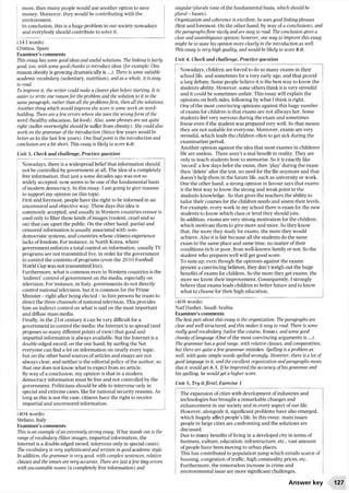 more, then many people would use another option to save
money. Moreover, they would be contributing with the
environment.
In conclusion, this is a huge problem in our society nowadays
and everybody should contribute to solve it.
(343 words)
Cristina. Spain
Examiner’s comments
This essay has some good ideas and useful solutions. The linking isfairly
good, too, with some good chunks to introduce ideas (for example: One
reason obesity is growing dramatically is...). There is some suitable
academic vocabulary (sedentary, nutrition), and as a whole, it is easy
to read.
To improve it, the writer could make a clearer plan before starting. It is
easier to write one reasonfor the problem and the solution to it in the
same paragraph, rather than all the problemsfirst, then all the solutions.
Another thing which would improve the score is some work on word-
building. There are afew errors where she uses the wrongform of the
word (healthy education, fat food). Also, some phrases are not quite
right (suffer overweight should be suffer from obesity). She could also
work on the grammar of the introduction (Since few years would be
better as In the last few years). Onefinal point is the introduction and
conclusion are a bit short. This essay is likely to score 6.0.
Unit 3, Check and challenge, Practice question
Nowadays, there is a widespread beliefthat information should
not be controlled by government at all. The idea of a completely
free information, that just a some decades ago was not so
widely accepted, now seems to be one of the fundamental basis
of modern democracy. In this essay, I am going to give reasons
to support my opinion on this topic.
First and foremost, people have the right to be informed in an
uncensored and objective way. These days this idea is
commonly accepted, and usually in Western countries censor is
used only to filter those kinds ofimages (violent, cruel and so
on) that can upset the public. On the other hand, partial and
censored information is usually associated with non-
democratic systems, and countries whose citizens experience
lacks of freedom. For instance, in North Korea, where
government enforces a total control on information, usually TV
programs are not transmitted live, in order for the government
to control the contents of programs (even the 2010 Football
World Cup was not transmitted live).
Furthermore, what is common even in Western countries is the
‘indirect’control of government on the media, especially on
television. For instance, in Italy, governments do not directly
control national television, but it is common for the Prime
Minister - right after being elected - to hire persons he trusts to
direct the three channels ofnational television. This provides
him an indirect control on what is said on the most important
and diffuse mass media.
Finally, in the 21st century it can be very difficult for a
government to control the media: the Internet is so spread (and
proposes so many different points of view) that good and
impartial information is always available. But the Internet is a
double-edged sword: on the one hand, by surfing the Net
everyone can find a lot on information on nearly every topic,
but on the other hand sources of articles and essays are not
always clear, and neither is the editorial policy of the author, so
that one does not know what to expect from an article.
By way of a conclusion, my opinion is that in a modern
democracy information must be free and not controlled by the
government. Politicians should be able to intervene only in
special and extreme cases, like for national security reasons. As
long as this is not the case, citizens have the right to receive
impartial and uncensored information.
(404 words)
Stefano, Italy
Examiner’s comments
This is an example ofan extremely strong essay. What stands out is the
range of vocabulary (filter images, impartial information, the
Internet is a double-edged sword, intervene only in special cases).
The vocabulary is very sophisticated and written in good academic style.
In addition, the grammar is very good, with complex sentences, relative
clauses and the tenses are very accurate. There are just afew tiny errors
with uncountable nouns (a completely free information) and
singular/plurals (one of the fundamental basis, which should be
plural -bases).
Organization and coherence is excellent; he uses good linking phrases
(first and foremost, On the other hand, by way of a conclusion), and
the paragraphsflow nicely and are easy to read. The conclusion gives a
clear and unambiguous opinion; however, one way to improve this essay
might be to state his opinion more clearly in the introduction as well.
This essay is very high quality, and would be likely to score 8.0.
Unit 4, Check and challenge, Practice question
Nowadays, children are forced to do so many exams in their
school life, and sometimes for a very early age, and that provid
a larg debate. Some people believe it is the best way to know the
students ability. However, some others think it is very stressful
and it could be sometimes unfair. This essay will explain the
opinions on both sides, following by what I think is right.
One of the most convincing opinions against this huge number
ofexams for children is that exams are not allways fair. Some
students feel very nervous during the exam and sometimes
freeze even ifthe student was prepared very well. So that means
they are not suitable for everyone. Moreover, exams are very
stressful, which leads the children often to get sick during the
examination period.
Another opinion against the idea that most exames in childrens
life are useless. There aren’t a real benefit in reality. They are
only to teach students how to memorise. So it is exactly like
‘record’a few days befor the exam, then ‘play’during the exam
then ‘delete’after the test, no need for the file anymore and that
doesn’t help them in the future life, such as university or work.
One the other hand, a strong opinion in favour says that exams
is the best way to know the strong and weak point in the
students knowledge. So that gives the teachers the ability to
tailor their courses for the children needs and assess their levels.
For example, every week in my school there is exam for the new
students to know which class or level they should join.
In addition, exams are very strong motivation for the children,
which motivate them to give more and more. So they know
that, the more they study for exams, the more they would
achieve. Also it is fair because all the students do the same
exam in the same place and same time, no matter oftheir
conditions rich or poor, from well-known family or not. So the
student who prepares well will get good score.
To sum up, even though the opinions against the exams
present a convincing believes, they don’t weigh out the huge
benefits of exams for children. So the more they get exams, the
more we know their improvement. Consequently, I strongly
believe that exams leads children to better future and to know
what to choose for their high education.
(408 words)
Naif Hasher, Saudi Arabia
Examiner’s comments
The best part about this essay is the organization. The paragraphs are
clear and well structured, and this makes it easy to read. There is some
really good vocabulary (tailor the course, freeze), and some good
chunks oflanguage (One ofthe most convincing arguments is ...).
The grammar has a good range, with relative clauses, and comparatives,
but there are quite afew grammar mistakes. Spelling is a problem as
well with quite simple words spelled wrongly. However, there is a lot of
good language in it, and the excellent organization and paragraphs mean
that it would get 6.5. If he improved the accuracy of his grammar and
his spelling, he would get a higher score.
Unit 5, Try it first!. Exercise 1
The expansion ofcities with development of industries and
technologies has brought a remarkable changes and
enhancement in our society and in every aspect ofour life.
However, alongside it. significant problems have also emerged,
which hugely affect people’s life. In this essay, main issues
people in large cities are confronting and the solutions are
discussed.
Due to many benefits of living in a developed city in terms of
business, culture, education, infrastructure, etc., vast amount
of people have been moving to urban places.
This has contributed to population jump which entails scarce of
housing, congestion of traffic, high commodity prices, etc.
Furthermore, the remorseless increase in crime and
environmental issue are more significant challenges.
Answer key 127
 