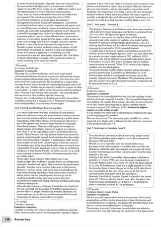 In terms ofemotional aspect ofpeople, they are living in hectic
life surrounded with skyscrapers, it seems more stressful
relative to local life. Thus people can be indifferent to others and
the relationships can be dry with less communication.
Then, how can those problems be overcome and what is the
prerequisite? The role ofgovernment is critical. With
government initiatives, strategic place development
management is vital in a long-term perspective. As activities
involving in policies based on public consensus and needs, such
as controlling prices, supplying houses, strengthening security
system, etc. can not be undertaken by private sector. Moreover,
it should be managed on a basis ofeco-friendly vision with
pragmatic policies prior to others. What is more, government
and also, private sector should provide spaces where people can
enjoy and recharge their life, for example, city park, nursery
facilities, cultural facilities, educational programmes, etc.
Overall, in order to tackle problems arising in a large city life,
government should seek to establish a long-term perspective
vision with practical application considering not only
development in size but also quality ofpeople’s life. And efforts
by people themselves to engage with community and to be
active in solving those issues are needed.
(316 words)
So-Young, South Korea
Examiner’s comments
This essay has excellent vocabulary, with a wide range ofgood
collocations andphrases. Grammar is good, too, with good use of noun
phrases and generally accurate tenses. However, there are afew errors
with articles and singular/plurals. The paragraphing is a bigproblem -
the essay does not have clear and well-organizedparagraphs, which will
reduce the score. Another way to improve it would be to explain the ideas
in more detail - it would be better to have three clear and well-explained
ideas. The essay is also missing some examples - she could talk about
how one or two of these problems affect her home city.
However, the overall quality of the English, particularly the excellent
vocabulary, means that it would score 6.5. With better paragraphs and
better-developed ideas, the score would be even higher.
Unit 6, Check and challenge, Practice question
(315 words)
Christine, Germany
Examiners’comments
Excellent vocabulary, lots ofgood collocations andphrases (kick the
habit, enclosed public spaces, an infringement ofpeople’s rights).
Grammar is good, with a nice range ofstructures, such as passives, noun
phrases and grammatical chunks (has a positive effect on,). However,
there are afew mistakes, such as cannot sale or causes bars went
bankrupt. The organization of the essay is good, with clear paragraphs
and good academic linking words andphrases. One way to improve it
would be to develop the ideas with a bit more detail. Nonetheless, it is an
example ofa really good Task 2 answer; would be likely to score 7.0.
Unit 7, Next steps 1, Exercise 5
The diagram illustrates anticipations about how many students
will study three major languages over the ten-year period from
2020 to 2030. The figures are given in millions.
Overall, it is interesting to note that there will be a steady
upward trend in the number ofstudents who study English,
Spanish or Mandarin along with the globalization. Also, it is
striking that Mandarin will have been the second most popular
language for students by 2028 instead ofSpanish.
To begin with, ifwe look at English, it will start at around 550
million, which is the highest figure in 2020, and then there will
be a steady increase to approximately 700 million in 2024.
However, this will be followed by a considerable drop to about
630 million in 2026, after which the figure will see another
steady increase to around 750 in 2030, which is the highest
number over the whole period.
As regards Spanish and Mandarin, Spanish will go through a
gradual growth from 220 million to 480 million in 2030,
whereas there will be a considerable and steady rise in the
number ofpeople who study Mandarin. The interesting point is
that the number ofpeople who study Mandarin or Spanish will
be almost the same in 2024.
(209 words)
Se-Hee Lee, Korea
Examiner’s comments
This answer is an extremely high-level one. It is clear and easy to read,
andflows from one paragraph to another. There are good linking phrases
(it is striking, As regards. Ifwe look at). He makes several comments
on the data, rather than just giving thefigures (another steady
increase to around 750 million in 2030, which is the highest
number over the whole period).
It is an example ofa writer who is interpreting and explaining the data,
as well as giving you the numbers.
There are afew errors (The interesting point should be An, and in
paragraph 2, he should write will have become). However, an answer
of this quality would score 7.5.
Unit 7, Next steps 2, Exercises 1 and 2
1
The table shows information about how many people visited
the UK through three major airports, over a five-year period
between 1998 and 2003.
Overall, it can be seen that over the period, there was a
fluctuant trend in the number oftravellers who travelled via
Heathrow, while the other two airports saw an upward trend.
Another interesting point is that Gatwick airport was the most
popular at the end.
Looking at the detail, the number ofpassengers at Heathrow
started at 27.2m in 1998, and then increased remarkably to
reach the highest point of48.2m in 00. In 02, the figure dipped
to 33.2m. At the last year, there was a slight growth to 45.6m.
On the other hand, Gatwick began at 36.5m in 98, after that it
rose remarkably for the next three years, at 47.3m. In 03,
Gatwick hit the peak point at 69.3m passengers.
However, ifwe look at Stansted Airport, it started at the lowest
point of 17.3m travellers in the first year. After this point, the
trend increased significantly to43.3m in01.In the last two
years it remained stable at 43.3m passengers.
(187 words)
Abdullah Alamer, Saudi Arabia
Examiner’s comments
This is a very well organized and clearly written answer. He has good
paragraphing, and there is clear progression ofideas. He has also used
good linking phrases (Looking at the details, On the other hand, ifwe
look at) to write about different parts of the graph.
The grammar is accurate; he has used the verb-adverb and adjective-
noun structures very well, with only one small error (a fluctuant trend
As a result of the trend towards a healthy life and medical
research and its outcomes, the governments ofmany countries
have recently introduced laws to ban smoking in public places.
Some people believe that this is a wrong decision. However, I
am ofthe opinion that there are more benefits for all people
than disadvantages. This essay will oppose advantages to
disadvantages and will give reasons to support my opinion.
First ofall, it can be argued that there is a beneficial effect on
health. This is because not only passive smokers are protected
against unintentionally second-hand smoking, but also studies
show that the number of smokers is declining. In other words,
more people kick the habit. Another point is that as a result of
the smoking ban, going to enclosed public spaces is much more
comfortable. The most significant reason is that by prohibiting
smoking it is very family-friendly, as well to eat out. As a result,
more potential customers will also visit restaurants they had
not visited before.
On the other hand, it is also believed there are some
disadvantages. One problem is that the ban is an infringement
ofpeople’s freedom and rights. This is because the government
shouldn't interfere one’s personal behaviour in this context.
Moreover, the ban causes that many bars went bankrupt. By
restricting smoking inside bars, they cannot sale as much as
before, due to the fact that the guests have to go out for
smoking and will not stay that long because they feel
uncomfortable and prefer sitting, smoking, drinking and eating
without interruption.
All in all, after looking at this topic, I think that the benefits of
the ban outweigh the downsides. Prohibiting smoking has a
positive effect on people’s health and wellness. However, we
must make sure not to destroy small businesses like bars and
restaurants by the law come in force too quick.
128 Answer key
 