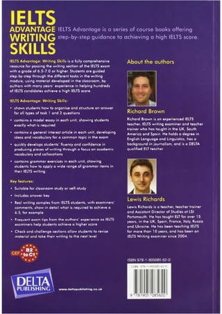 IELTSADVANTAGE IELTS Advantage is a series of course books offering
WRITING step-by-step guidance to achieving a high IELTS score.
SKILLSIELTS Advantage: Writing Skills is a fully comprehensive
resource for passing the writing section of the IELTS exam
with a grade of 6.5-7.0 or higher. Students are guided
step-by-step through the different tasks in the writing
module, using material developed in the classroom, by
authors with many years' experience in helping hundreds
of IELTS candidates achieve a high IELTS score.
IELTS Advantage: Writing Skills:
• shows students how to organise and structure an answer
for all types of task 1 and 2 questions
• contains a model essay in each unit, showing students
exactly what is required
• contains a general interest article in each unit, developing
ideas and vocabulary for a common topic in the exam
• quickly develops students' fluency and confidence in
producing pieces of writing through a focus on academic
vocabulary and collocations
• contains grammar exercises in each unit, showing
students how to apply a wide range of grammar items in
their IELTS writing
Key features:
• Suitable for classroom study or self-study
• Includes answer key
• Real writing samples from IELTS students, with examiners'
comments, show in detail what is required to achieve a
6.5, for example
• Frequent exam tips from the authors' experience as IELTS
exominers help students achieve a higher score
• Check and challenge sections allow students to revise
material and take their writing to the next level
* B 2 *
C E F .to C I** *
deltaPUBLISHING ' .d eltap u b lish in g .co .u k
About the authors
£ f i,
Richard Brown
Richard Brown is an experienced IELTS
teacher, IELTS writing examiner and teacher
trainer who has taught in the UK, South
America and Spain. He holds a degree in
English Language and Linguistics, has a
background in journalism, and is a DELTA
qualified ELT teacher.
Lewis Richards
Lewis Richards is a teacher, teacher trainer
and Assistant Director of Studies at LSI
Portsmouth. He has taught ELT for over 15
years, in the UK, Spain, France, Italy, Russia
and Ukraine. He has been teaching IELTS
for more than 10 years, and has been an
IELTS Writing examiner since 2004.
ISBN 978-1-905085-62-0
 