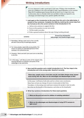 Writing introductions
It is very important to make a good start to your essay. Writing a clear introduction
gives you confidence in the exam and helps to make a good impression on the examiner.
Many IELTS candidates panic because they do not know how to begin their essay.
In this section, there is a formula which you can follow to help you respond to any
advantages and disadvantages essay question quickly and clearly.
1 Look again at the introduction to the essay from this unit in the table below. It
consists of four sentences. Complete the table by matching the correct step from
the formula (a-d) to the correct sentence in the introduction (1-4).
a Add an extra sentence to support the first,
b Focus on the question in your own words,
c Tell the reader your plan.
d Write a general sentence about the topic (living/working abroad).
sentence
formula for introduction
(advantages and disadvantages essay)
1 Nowadays, taking a year out to live or study
abroad is becoming increasingly popular.
2 For many people, especially young adults, the
chance to spend an extended period of time
overseas is an attractive one.
3 However, there are both pros and cons to deciding
to do this.
4 In this essay, I will discuss some of the reasons why
moving abroad is so popular and some of the
challenges to be overcome.
2 Now read this question and a model introduction to it. The four steps in the
introduction are in the wrong order. Rewrite it correctly.
These days, people work in more than one job, and often change career several
times during their life. What are the advantages and disadvantages of this?
In this essay, I will look at both sides and try to draw some conclusions.
Many have at least one change of career at some point in their lives.
Nowadays, it is becoming more and more common for people to take two jobs.
But what are the benefits of this situation, and what are the drawbacks?
3 Write four-sentence introductions for these exam questions.
i---------------------------------------------------------------------------------------------------------------
1 What are the pros and cons for children of watching television?
2 What are the advantages and disadvantages of using CCTV cameras to
fight crime?
Looking carefully at the j
sample answers at the back
of the book is another
useful way to expand your
vocabulary and improve
the accuracy of your
grammar. Check your
answers, then check for
new chunks and structures.
1 Advantages and disadvantages 1: Living abroad
 