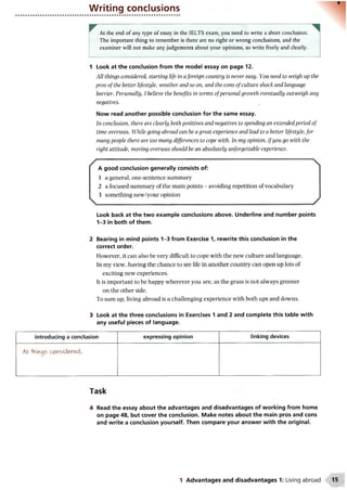 Writing conclusions
At the end of any type of essay in the IELTS exam, you need to write a short conclusion.
The important thing to remember is there are no right or wrong conclusions, and the
examiner will not make any judgements about your opinions, so write freely and clearly.
1 Look at the conclusion from the model essay on page 12.
All things considered, starting life in a foreign country is never easy. You need to weigh up the
pros of the better lifestyle, weather and so on, and the cons of culture shock and language
barrier. Personally, 1believe the benefits in terms ofpersonal growth eventually outweigh any
negatives.
Now read another possible conclusion for the same essay.
In conclusion, there are clearly both positives and negatives to spending an extended period of
time overseas. While going abroad can be a great experience and lead to a better lifestyle, for
many people there are too many differences to cope with. In my opinion, ifyou go with the
right attitude, moving overseas should be an absolutely unforgettable experience.
/
V
A good conclusion generally consists of:
1 a general, one-sentence summary
2 a focused summary of the main points - avoiding repetition of vocabulary
3 something new/your opinion

y
Look back at the two example conclusions above. Underline and number points
1-3 in both of them.
2 Bearing in mind points 1-3 from Exercise 1, rewrite this conclusion in the
correct order.
However, it can also be very difficult to cope with the new culture and language.
In my view, having the chance to see life in another country can open up lots of
exciting new experiences.
It is important to be happy wherever you are, as the grass is not always greener
on the other side.
To sum up, living abroad is a challenging experience with both ups and downs.
3 Look at the three conclusions in Exercises 1 and 2 and complete this table with
any useful pieces of language.
introducing a conclusion expressing opinion linking devices
All -hniflgs cw sidered,
Task
4 Read the essay about the advantages and disadvantages of working from home
on page 48, but cover the conclusion. Make notes about the main pros and cons
and write a conclusion yourself. Then compare your answer with the original.
1 Advantages and disadvantages 1: Living abroad
 