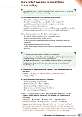 Exam skills 2: Avoiding generalizations
in your writing
Good academic writers are careful that they don’t make statements which are too general.
This is important in a piece of academic writing.
1 Complete these sentences using the model essay on page 12.
1 This ....£{?.?!....... make you more rounded as a person.
2 Secondly, moving abroad..................lead to a better quality of life.
3 ..., which..................improve promotion prospects on your return.
4 This..................leads to homesickness ...
5 Another issue is that it......................................difficult to start a new life from scratch.
6 This process takes time and......................................especially challenging if...
2 Rewrite these sentences so that they sound less general.
1 It is difficult to find a job when you are in a foreign country.
2 Children copy the behaviour of their parents.
3 Working from home makes it difficult to build good relationships with your
colleagues.
4 Learning a language gets harder with age.
5 Young people turn to crime because of the lack of employment opportunities in
their area.
We also use certain expressions to avoid making generalizations.
In many cases / the majority o f cases, it is extremely difficult atfirst to integrate in a new society.
Generally speaking, moving abroad is a very difficult thing to do.
For many, the language barrier is a majorproblem. (- for a lot of people but not everyone)
In the examples above, has the writer used modal verbs to avoid generalizations?
Why? / Why not?
3 Rewrite three of the sentences from Exercise 2, using the expressions in the
box above.
Example: 1 ft?r many, it is difficult o find a job A<hen yc>iAare in
a foreign comry.
4 Complete these sentences with your own ideas.
1 Generally speaking, living in the city ...
2 In the majority of cases, if you work hard,...
3 Generally speaking, developing countries ...
4 In many cases, people who are aged 50 and over ...
5 For many, learning a new language ...
5 Write a paragraph on one of these topics. Talk about the positive and the
negative aspects. Use the expressions and grammar you have studied in
this section.
• marriage • teenagers • moving house • public transport
• living on your own • being a student • exams • politicians
Example: generally speaking, geHing married is one o f fine m osf significanf
experiences in a person’s life. xf can be diffictflf a f fimes, bi/f yoiA couid say
-the satYie for anything -thaf is vwrto doing. Sadly, in many cases, marriage ends
in divorce. 'This is often because -the couple gof married a f a young age.
1 Advantages and disadvantages 1: Living abroad
 