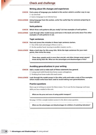 Check and challenge
CH ECK
C H A LLEN G E
CH ECK
CH A LLEN G E
CH ECK
CH A LLEN G E
CH ECK
CH A LLEN G E
Writing about life changes and experiences
Find a piece of language you studied in this section which is another way to say:
1 try new food
2 learn a language in an informal way
Using language from this section, write five useful tips for someone preparing to
move abroad.
Verb patterns
Which three verb patterns did you study? List two examples of each pattern.
Look through other model essays and texts in this book and write down five other
examples of verb patterns in use.
Topic sentences
Find and correct the mistakes in these topic sentence starters.
1 One of the main advantages of have a car is ...
2 On the another hand, moving to another country can be ...
Make a brief plan for this essay title. Write the topic sentences for your main
points, then write the essay.
These days, people work in more than one job, and often change career several
times during their life. What are the advantages and disadvantages of this?
Avoiding generalizations in your writing
Add a modal verb to make each of these statements less general.
1 Losing touch with friends from home causes unhappiness.
2 Working from home makes life much easier.
Look through the model essays in the other units and make a note of five examples
where modal verbs have been used to avoid making over-generalizations.
Practice questions
Have a go at writing an answer for these essays. Try to use the key language and essay
skills you have studied in this unit.
What are the pros and cons of using public transport?
See page 126 for a sample student answer to the above essay question.
What are the advantages and disadvantages for children of watching television?
1 Advantages and disadvantages 1: Living abroad
 