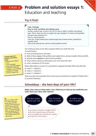 UNIT 2 Problem and solution essays 1:
Education and teaching
Try it first!
Common topics for
problem and solution
essays
. junk food and obesity
•crime
. water shortages
. environmental problems
. problems in cites (e.g.
transport, overcrowding)
•problems in schools
•stress in modern life
Task 2 Writing
How to write a problem and solution essay
Another common type of essay in the IELTS exam is called a ‘problem and solution’
essay. This is where you have to explain the main cause(s) of a common social problem,
then give some solutions to it.
Here is a typical question:
These days, in many countriesfewer andfewerpeople want to become teachers, particularly in
secondary schools.
What are the reasonsfor this, and how could theproblem be solved?
Try writing an essay on the above question before you study this unit.
You will need to:
• write an introduction to the topic;
• think of three causes of the problem and explain them, giving examples where possible;
• describe three solutions to deal with the problem;
• write a short conclusion which gives your view about the topic;
• write a minimum of 250 words.
Make a plan before you start. It’s a good idea to organize the body of the essay like this:
• cause 1 + solution 1
• cause 2 + solution 2
• cause 3 + solution 3
Take your time, but remember that in the exam you will need to complete Writing Task 2
in around 40 minutes.
T,P
When you finish, count
how many words you
wrote, and write the
number at the end of your
essay. If you wrote 240-
260 words, it’s a bit too
short-if you write fewer
than 250 words, you will
lose marks in the exam.
Aim to write around 300-
350 words.
Schooldays - the best days of your life?
Make a few notes on these topics. Use a dictionary to look up any vocabulary you
need. Share your ideas with a partner.
The best teacher
you've ever had
Your favourite
subject at school
W
Myhistory teacher
• H e/had/ ayg re a t w w e / o f IruAMxyur.
• Enxxyurcu^ed/ m^to-tKirOofor wiybelf.
• H e/got m&Lribcr}tiAtory.
2 Problem and solution 1: Education and teaching
 