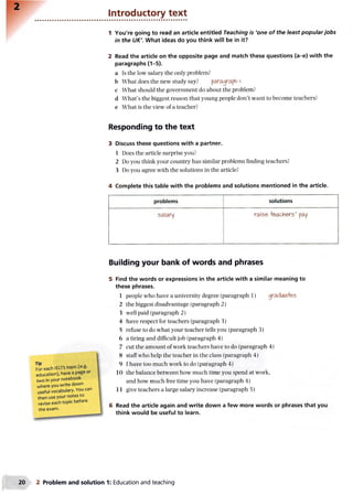 Introductory text
1 You're going to read an article entitled Teaching is 'one of the least popular jobs
in the UK'. What ideas do you think will be in it?
2 Read the article on the opposite page and match these questions (a-e) with the
paragraphs (1-5).
a Is the low salary the only problem?
b What does the new study say? paragraph I
c What should the government do about the problem?
d What’s the biggest reason that young people don’t want to become teachers?
e What is the view of a teacher?
Responding to the text
3 Discuss these questions with a partner.
1 Does the article surprise you?
2 Do you think your country has similar problems finding teachers?
3 Do you agree with the solutions in the article?
4 Complete this table with the problems and solutions mentioned in the article.
----------------------------------------------------------------------------- —,
problems solutions
salary raise> -feachers’ pay
Building your bank of words and phrases
For each 1ELTStopic (e.g.
education), have a page or
two in your notebook
where you write down
useful vocabulary. You can
then use your notes to
revise e a c h topic before
the exam.
5 Find the words or expressions in the article with a similar meaning to
these phrases.
1 people who have a university degree (paragraph 1) gradiAa+e6
2 the biggest disadvantage (paragraph 2)
3 well paid (paragraph 2)
4 have respect for teachers (paragraph 3)
5 refuse to do what your teacher tells you (paragraph 3)
6 a tiring and difficult job (paragraph 4)
7 cut the amount of work teachers have to do (paragraph 4)
8 staff who help the teacher in the class (paragraph 4)
9 I have too much work to do (paragraph 4)
10 the balance between how much time you spend at work,
and how much free time you have (paragraph 4)
11 give teachers a large salary increase (paragraph 5)
6 Read the article again and write down a few more words or phrases that you
think would be useful to learn.
2 Problem and solution 1: Education and teaching
 