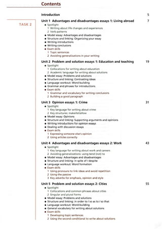 Contents
Introduction
Unit 1 Advantages and disadvantages essays 1: Living abroad
• Spotlight
1 Writing about life changes and experiences
2 Verb patterns
• Model essay: Advantages and disadvantages
• Structure and linking: Organizing your essay
• Writing introductions
• Writing conclusions
• Exam skills
1 Topic sentences
2 Avoiding generalizations in your writing
Unit 2 Problem and solution essays 1: Education and teaching
• Spotlight
1 Collocations for writing about education
2 Academic language for writing about solutions
• Model essay: Problems and solutions
• Structure and linking: Contrasting ideas
• Language workout: Word-building
• Grammar and phrases for introductions
• Exam skills
1 Grammar and vocabulary for writing conclusions
2 Building a good paragraph
Unit 3 Opinion essays 1: Crime
• Spotlight
1 Key language for writing about crime
2 Key structures: make/let/allow
• Model essay: Opinions
• Structure and linking: Supporting arguments and opinions
• Writing introductions for opinion essays
• Dealing with discussion essays
• Exam skills
1 Expressing someone else's opinion
2 Using articles correctly
Unit 4 Advantages and disadvantages essays 2: Work
• Spotlight
1 Key language for writing about work and careers
2 Avoiding generalizations: using tend (not) to
• Model essay: Advantages and disadvantages
• Structure and linking: in spite of/despite
• Language workout: Word formation
• Exam skills
1 Using pronouns to link ideas and avoid repetition
2 Using the passive
3 Key adverbs for emphasis, opinion and style
Unit 5 Problem and solution essays 2: Cities
• Spotlight
1 Collocations and common phrases about cities
2 Singular and plural forms
• Model essay: Problems and solutions
• Structure and linking: in order to / so as to / so that
• Language workout: Word-building
• General vocabulary for writing about solutions
• Exam skills
1 Developing topic sentences
2 Using the second conditional to write about solutions
 