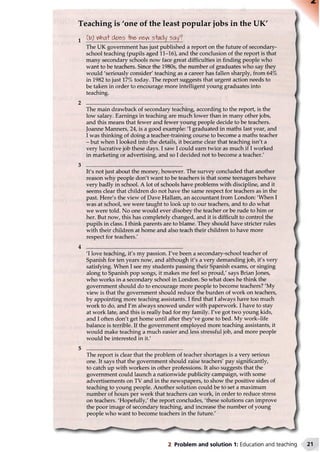 Teaching is 'one of the least popular jobs in the UK'
l (bj vJha+ does -foe n&vN s+iAdy say?
The UK government has just published a report on the future of secondary-
school teaching (pupils aged 11-16), and the conclusion of the report is that
many secondary schools now face great difficulties in finding people who
want to be teachers. Since the 1980s, the number of graduates who say they
would 'seriously consider' teaching as a career has fallen sharply, from 64%
in 1982 to just 17% today. The report suggests that urgent action needs to
be taken in order to encourage more intelligent young graduates into
teaching.
The main drawback of secondary teaching, according to the report, is the
low salary. Earnings in teaching are much lower than in many other jobs,
and this means that fewer and fewer young people decide to be teachers.
Joanne Manners, 24, is a good example: T graduated in maths last year, and
Iwas thinking of doing a teacher-training course to become a maths teacher
- but when I looked into the details, it became clear that teaching isn't a
very lucrative job these days. I saw I could earn twice as much if I worked
in marketing or advertising, and so I decided not to become a teacher.'
It's not just about the money, however. The survey concluded that another
reason why people don't want to be teachers is that some teenagers behave
very badly in school. A lot of schools have problems with discipline, and it
seems clear that children do not have the same respect for teachers as in the
past. Here's the view of Dave Hallam, an accountant from London: 'When I
was at school, we were taught to look up to our teachers, and to do what
we were told. No one would ever disobey the teacher or be rude to him or
her. But now, this has completely changed, and it is difficult to control the
pupils in class. I think parents are to blame. They should have stricter rules
with their children at home and also teach their children to have more
respect for teachers.'
T love teaching, it's my passion. I've been a secondary-school teacher of
Spanish for ten years now, and although it's a very demanding job, it's very
satisfying. When I see my students passing their Spanish exams, or singing
along to Spanish pop songs, it makes me feel so proud,' says Brian Jones,
who works in a secondary school in London. So what does he think the
government should do to encourage more people to become teachers? 'My
view is that the government should reduce the burden of work on teachers,
by appointing more teaching assistants. I find that I always have too much
work to do, and I'm always snowed under with paperwork. I have to stay
at work late, and this is really bad for my family. I've got two young kids,
and I often don't get home until after they've gone to bed. My work-life
balance is terrible. If the government employed more teaching assistants, it
would make teaching a much easier and less stressful job, and more people
would be interested in it.'
The report is clear that the problem of teacher shortages is a very serious
one. It says that the government should raise teachers' pay significantly,
to catch up with workers in other professions. It also suggests that the
government could launch a nationwide publicity campaign, with some
advertisements on TV and in the newspapers, to show the positive sides of
teaching to young people. Another solution could be to set a maximum
number of hours per week that teachers can work, in order to reduce stress
on teachers. 'Hopefully,' the report concludes, 'these solutions can improve
the poor image of secondary teaching, and increase the number of young
people who want to become teachers in the future.'
J
2 Problem and solution 1: Education and teaching 21
 