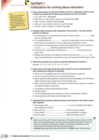 Spotlight 1
Collocations for writing about education
Tip
A good way to improve
the accuracy of your
vocabulary is to learn
common collocations of
key words on eachlELlb
topic. Collocations are
words which naturally go
together.
1 Cross out the phrase in each list that does not form a collocation with the word
in bold. Use a dictionary to look up any words you are not sure about.
1 go to /jk f/leave /skip school
2 suffer from a /rack up a big /get into /be burdened with debt
3 make /sit/resit /pass/fail /take an exam
4 take out a /get a student /borrow a /pay back a loan
5 cram for /write /do badly in /revise for an exam
2 Complete these sentences with collocations from Exercise 1. Use the words in
brackets to help you.
1 University fees are very expensive these days, so many students..........................when
they are studying, (debt)
2 It’s a really bad idea to........................... because it’s impossible to learn everything in
a short time. It’s much better to start working a few weeks before, (exam)
3 If you don’t have enough money to pay for everything when you go to university,
you can......................... from the government to help you. (loan)
4 In the first year, universities normally let you......................... if you fail it the first
time, (exam)
5 Students who borrow a lot of money to study at university can..........................for
many years afterwards. It can take five or ten years to pay back all the money, (debt)
3 Write three questions for a partner using the collocations in Exercise 1.
Example: Hcw& yeiA eve>r had o r&sH' a*
4 Match each of the italicized phrases about school (1-4) to its meaning (a-d).
Use a dictionary to help you if necessary.
1 When I was 1 4 ,1played truant from school, but my teacher caught me.
2 In some countries, teachers can use corporal punishment.
3 Many schools test their pupils by continuous assessment throughout the school year,
rather than by having one big exam at the end of the year.
4 Many students prefer to follow a vocational course after school, rather than studying
an academic subject at university.
a a punishment which involves hitting students
b skipped (school)
c a course which prepares you directly for a job (e.g. hairdressing, cooking)
d lots of small tests and written work during the year
5 Complete these questions using the phrases from Exercise 4, then discuss them
with a partner.
1 Do you agree with.................................................... as a way of dealing with children
who misbehave in school?
2 Have you ever.................................................... ? Did you ever get caught?
3 Do you think.................................................... is a good alternative to exams?
4 Did you study a .................................................... after you finished school?
w ........— ....................... — ..... .... ..... ........... — ^
Before you write any IELTS essay, choose four or five common nouns connected with the
topic. Look in a good dictionary and write down some useful collocations for each noun.
If you are writing about teaching, for example, you could look up education, teaching,
school, student and learning and write down in your notebook:
secondary education, go into teaching, do well at school, a diligent student, learning by heart
2 Problem and solution 1: Education and teaching
 