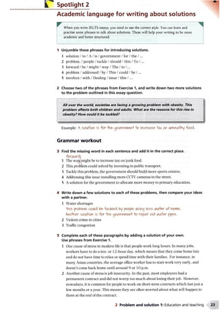 Spotlight 2
Academic language for writing about solutions
When you write IELTS essays, you need to use the correct style. You can learn and
practise some phrases to talk about solutions. These will help your writing to be more
academic and better structured.
1 Unjumble these phrases for introducing solutions.
1 solution /to /A /is /government /for /the /...
2 problem, /people /tackle /should /this /To /...
3 forward /be /might /way /The /to /...
4 problem /addressed /by /This /could /be /...
5 involves /with /Dealing /issue /this /...
2 Choose two of the phrases from Exercise 1, and write down two more solutions
to the problem outlined in this essay question.
All over the world, societies are facing a growing problem with obesity. This
problem affects both children and adults. What are the reasons for this rise in
obesity? How could it be tackled?
Example: A SOuM(W 5 fo r g<*/enwierH'+0 incre^se "W or lAflh&al-hny fo od .
Grammar workout
3 Find the missing word in each sentence and add it in the correct place.
forw ard/
1 The waWmight be to increase tax on junk food.
2 This problem could solved by investing in public transport.
3 Tackle this problem, the government should build more sports centres.
4 Addressing this issue installing more CCTV cameras in the street.
5 A solution for the government to allocate more money to primary education.
4 Write down a few solutions to each of these problems, then compare your ideas
with a partner.
1 Water shortages
*TVii5 pr0ble*v coiAd -fockl&d by pe>0pie> lAsing less a
hflcfo&c 50tft0Y is fo r -IVi&qcN&<vrtexo r&pair od vw+er pipes.
2 Violent crime in cities
3 Traffic congestion
5 Complete each of these paragraphs by adding a solution of your own.
Use phrases from Exercise 1.
1 One cause of stress in modern life is that people work long hours. In many jobs,
workers have to do a ten- or 12-hour day, which means that they come home late
and do not have time to relax or spend time with their families. For instance, in
many Asian countries, the average office worker has to start work very early, and
doesn’t come back home until around 9 or 10 p.m.
2 Another cause of stress is job insecurity. In the past, most employees had a
permanent contract and did not worry too much about losing their job. However,
nowadays, it is common for people to work on short-term contracts which last just a
few months or a year. This means they are often worried about what will happen to
them at the end of the contract.
2 Problem and solution 1: Education and teaching
 