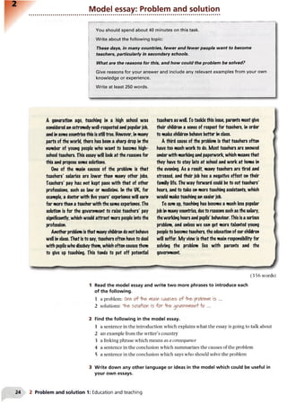 Model essay: Problem and solution
--------------------------------------------------------------------------------------------------------------
You should spend about 40 minutes on this task.
Write about the following topic:
These days, in many countries, fewer and fewer people want to become
teachers, particularly in secondary schools.
What are the reasons for this, and how could the problem be solved?
Give reasons for your answer and include any relevant examples from your own
knowledge or experience.
Write at least 250 words.
A generation ago, teaching in a high school was
considered an extremely well-respected and popularjob,
and in somecountries this is still true. However, in many
parts of the world, there has been a sharp drop in the
number of young people who want to become high-
school teachers. This essay will look at the reasons for
this and propose some solutions.
One of the main causes of the problem is that
teachers' salaries are lower than many other jobs.
Teachers' pay has not kept pace with that of other
professions, such as law or medicine. In the UK, for
example, a doctor with five years' experience will earn
far more than a teacher with the same experience. The
solution is for the government to raise teachers' pay
significantly, which would attract more people into the
profession.
Another problem is that many children donot behave
well in class. That is to say, teachers often have to deal
with pupilswho disobeythem, which often causes them
to give up teaching. This tends to put off potential
teachers as well. To tackle this issue, parents must give
their children a sense of respect for teachers, in order
to make children behave better in class.
A third cause of the problem is that teachers often
have too much work to do. Most teachers are snowed
underwith marking and paperwork, which means that
they have to stay late at school and work at home in
the evening. As a result, many teachers are tired and
stressed, and their job has a negative effect on their
family life. The way forward could be to cut teachers'
hours, and to take on more teaching assistants, which
would make teaching an easier job.
To sum up, teaching has become a much less popular
job in many countries, dueto reasons such as the salary,
theworking hours and pupils' behaviour. This is a serious
problem, and unless we can get more talented young
peopleto becometeachers, the education of our children
will suffer. My view is that the main responsibility for
solving the problem lies with parents and the
government.
(356 words)
1 Read the model essay and write two more phrases to introduce each
of the following.
1 a problem: On& "Hne>Main caiAses o f f a t problem is ...
2 solutions: 1Vi&so[/Mor is fo r -foe- goje>nwiefl+’fo ...
2 Find the following in the model essay.
1 a sentence in the introduction which explains what the essay is going to talk about
2 an example from the writer’s country
3 a linking phrase which means as a consequence
4 a sentence in the conclusion which summarizes the causes of the problem
5 a sentence in the conclusion which says who should solve the problem
3 Write down any other language or ideas in the model which could be useful in
your own essays.
2 Problem and solution 1: Education and teaching
 