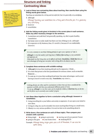 Tip .
When you writeaTasK2
e s s a y , you need to contras
different ideas. This will
make your writing more
academic, and show you
can consider different
points of view.
Structure and linking
Contrasting ideas
1 Look at these two contrasting ideas about teaching, then rewrite them using the
linking words given below.
Teaching can sometimes be a tiring and stressful job, but it is generally very satisfying.
1 although
ArtVwiAgh leeching car sorteMrt&s be> a -tiring and s-tressfi/1 j cfo, i+ is generally
very sa+isfying.
2 however
3 nonetheless
2 Add the linking words given in brackets in the correct place in each sentence.
Make any other necessary changes to the sentence.
1 I sometimes eat junk food, but generally speaking, my diet is quite healthy.
(nonetheless)
2 My home town is really small, but there are lots of things to do. (although)
3 It is expensive to fly business class. It’s worth it, because it’s so comfortable.
{however)
It is very common to use these linking phrases to give your opinion in Task 2.
Although it is true that teachers work long hours, I believe that teaching is a very worthwhile
and importantjob.
Manypeople say that living alone can be difficult and lonely. Nonetheless, I think that there are
more advantages ofhavingyour ownplace, such as being able to do whateveryou like.
3 Complete these sentences with suitable endings.
1 Although it is true that studying abroad can be expensive, I think...
2 It is clear that prison is the best punishment for serious crimes, such as murder.
However,...
3 To sum up, it is true that working from home has some advantages, such as not
having to travel to work every day. Nonetheless, my view is ...
^ Linking phrases are often used in conclusions to show that you have considered the
question carefully and that you understand different points of view.
To sum up, although it is true that exams can be stressfulfor children, I think that they are the best
and thefairest way to accurately assessstudents'progress.
4 Join these ideas together to form a conclusion using although, however or
nonetheless.
1 Going travelling for a year before university is expensive. It can open your mind to
new ideas.
2 Living in a big city can be stressful. It is more exciting than living in a small town.
3 Obesity is a very serious problem. It is not too late to do something about it.
5 Write down a few sentences on each of these topics. Then compare your
answers with a partner.
• being single • going to university • moving out of your parents’ house
• going to the gym • your home town • studying IELTS
Example: Arthcwgh being single gives yet* a oo f freedertl, i+can also be
6Wi+e lonely.
2 Problem and solution 1: Education and teaching
 