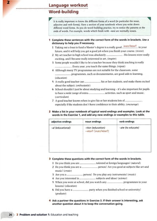 2
Language workout
Word-building
It is really important to know the different forms of a word (in particular the noun,
adjective and verb forms). Have a section of your notebook where you write down
different word forms. As you do word-building practice, try to notice the patterns at the
ends of words. For example, words which finish with —ment are normally nouns.
1 Complete these sentences with the correct form of the words in brackets. Use a
dictionary to help you if necessary.
1 Taking out a loan to fund a Master’s degree is a really good in your
future, and it will help you get a good job when you finish your course. (invest)
2 My art teacher in high school was absolutely........................... His lessons were really
exciting, and I became really interested in art. (inspire)
3 Some people wouldn’t like to be a teacher because they think teaching is really
Every year, you teach the same things. (repeat)
4 Although many TV programmes are not suitable for the classroom, some
......................... programmes, such as documentaries, are good aids to learning.
{education)
5 A really good teacher can..........................his or her students, and make them excited
about the subject. (enthusiastic)
6 School shouldn’t just be about studying and learning - it’s also important for pupils
to have a wide range of extra-.........................activities, such as sport and music.
(curriculum)
7 A good teacher knows when to give his or her students lots of...........................
especially if the students don’t have confidence in their ability. (encourage)
2 Make a list in your notebook of typical word endings and examples. Look at the
words in the Exercise 1, and add any new endings or examples to this table.
adjective endings noun endings verb endings
-a/ (educational) -tion (education)
-rtlent Cinve>5-iwiefi+)
-ate (to educate)
3 Complete these questions with the correct form of the words in brackets.
1 Do you think you are......................... talented at foreign languages? (natural)
2 Do you think you are a ......................... person? Are you good at subjects like art and
music? (create)
3 Are you a ......................... person? Do you play any instruments? {music)
4 Are you interested in ..........................subjects and ideas? (science)
5 When you were at school, did you watch any......................... programmes in your
lessons? (education)
6 Did you have a ......................... party when you finished school or university?
(graduate)
4 Ask a partner the questions in Exercise 3. If their answer is interesting, ask
another question about it to keep the conversation going.
26 2 Problem and solution 1: Education and teaching
 