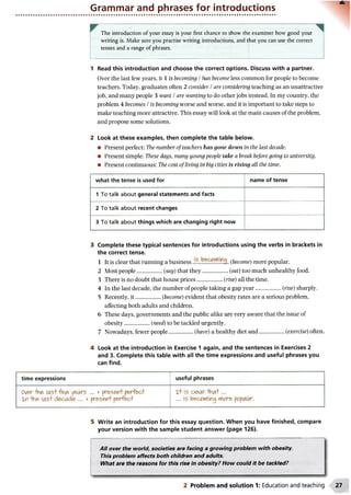Grammar and phrases for introductions
The introduction of your essay is your first chance to show the examiner how good your
writing is. Make sure you practise writing introductions, and that you can use the correct
tenses and a range of phrases.
1 Read this introduction and choose the correct options. Discuss with a partner.
Over the last few years, it 1 is becoming / has become less common for people to become
teachers. Today, graduates often 2 consider / are considering teaching as an unattractive
job, and many people 3 want / are wanting to do other jobs instead. In my country, the
problem 4 becomes / is becoming worse and worse, and it is important to take steps to
make teaching more attractive. This essay will look at the main causes of the problem,
and propose some solutions.
2 Look at these examples, then complete the table below.
• Present perfect: The number of teachers has gone down in the last decade.
• Present simple: These days, many young people take a break before going to university.
• Present continuous: The cost ofliving in big cities is rising all the time.
what the tense is used for name of tense
1 To talk about general statements and facts
2 To talk about recent changes
3 To talk about things which are changing right now
3 Complete these typical sentences for introductions using the verbs in brackets in
the correct tense.
1 It is clear that running a business (become) more popular.
2 Most people..................(say) that they...................(eat) too much unhealthy food.
3 There is no doubt that house prices.................. (rise) all the time.
4 In the last decade, the number of people taking a gap year..................(rise) sharply.
5 Recently, it..................(become) evident that obesity rates are a serious problem,
affecting both adults and children.
6 These days, governments and the public alike are very aware that the issue of
obesity..................(need) to be tackled urgently.
7 Nowadays, fewer people................. (have) a healthy diet and...................(exercise) often.
4 Look at the introduction in Exercise 1 again, and the sentences in Exercises 2
and 3. Complete this table with all the time expressions and useful phrases you
can find.
time expressions useful phrases
Over-Hie las+fe^ years ... v present perfect
Xn -hne last decade ... v present perfect
Xt is clear -that...
... is becoming more popular.
5 Write an introduction for this essay question. When you have finished, compare
your version with the sample student answer (page 126).
All over the world, societies are facing a growing problem with obesity.
This problem affects both children and adults.
What are the reasons for this rise in obesity?How could it be tackled?
2 Problem and solution 1: Education and teaching
 
