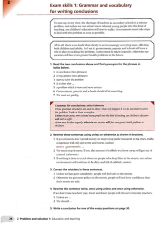 2
Exam skills 1: Grammar and vocabulary
for writing conclusions
1 Read the two conclusions above and find synonyms for the phrases in
italics below.
1 in conclusion (two phrases)
2 in my opinion (two phrases)
3 start to solve the problem
4 It is clear that...
5 a problem which is more and more serious
6 Governments, parents and schools should all do something.
7 We must act quickly.
^ Grammar for conclusions: unless/otherwise
These grammar structures are used to show what will happen if we do not start to solve
the problem. Look at these examples:
Unless we can attract more talentedyoungpeople into this kind ofteaching, our childrens education
will start to suffer.
Action must be taken urgently, otherwise our societies willface evengreater healthproblems in
thefuture.
2 Rewrite these sentences using unless or otherwise as shown in brackets.
1 If governments don’t spend money on improving public transport in big cities, traffic
congestion will only get worse and worse. (unless)
Unless qcNexWl&n+s ...
2 We must recycle more. If not, the amount of rubbish we throw away will get out of
control, (otherwise)
3 If nothing is done to crack down on people who drop litter in the streets, our urban
environment will continue to be dirty and full of rubbish, (unless)
3 Correct the mistakes in these sentences.
1 Unless we ban guns completely, people will feel safe on the streets.
2 Otherwise we put more police on the streets, people will not have confidence that
their streets are safe.
4 Rewrite this sentence twice, once using unless and once using otherwise.
If we don’t raise teachers’ pay, fewer and fewer people will choose to become teachers.
1 Unless we...
2 We should...
5 Write a conclusion for one of the essay questions on page 30.
28 2 Problem and solution 1: Education and teaching
 