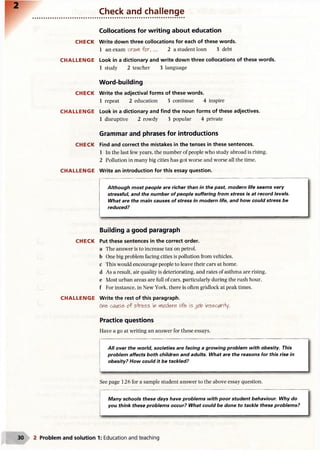 Check and challenge
CH ECK
CH A LLEN G E
CH ECK
CH A LLEN G E
CH ECK
CH A LLEN G E
CH ECK
CH A LLEN G E
Collocations for writing about education
Write down three collocations for each of these words.
1 an exam crafl for, ... 2 a student loan 3 debt
Look in a dictionary and write down three collocations of these words.
1 study 2 teacher 3 language
Word-building
Write the adjectival forms of these words.
1 repeat 2 education 3 continue 4 inspire
Look in a dictionary and find the noun forms of these adjectives.
1 disruptive 2 rowdy 3 popular 4 private
Grammar and phrases for introductions
Find and correct the mistakes in the tenses in these sentences.
1 In the last few years, the number of people who study abroad is rising.
2 Pollution in many big cities has got worse and worse all the time.
Write an introduction for this essay question.
Although most people are richer than in the past; modern life seems very
stressful, and the number of people suffering from stress is at record levels.
What are the main causes of stress in modern life, and how could stress be
reduced?
Building a good paragraph
Put these sentences in the correct order.
a The answer is to increase tax on petrol,
b One big problem facing cities is pollution from vehicles,
c This would encourage people to leave their cars at home,
d As a result, air quality is deteriorating, and rates of asthma are rising,
e Most urban areas are full of cars, particularly during the rush hour,
f For instance, in New York, there is often gridlock at peak times.
Write the rest of this paragraph.
ore>ctf(AS& of stress in rtod&<y life- is insecari+y.
Practice questions
Have a go at writing an answer for these essays.
All over the world, societies are facing a growing problem with obesity. This
problem affects both children and adults. What are the reasons for this rise in
obesity? How could it be tackled?
See page 126 for a sample student answer to the above essay question.
Many schools these days have problems with poor student behaviour. Why do
you think these problems occur? What could be done to tackle these problems?
2 Problem and solution 1: Education and teaching
 