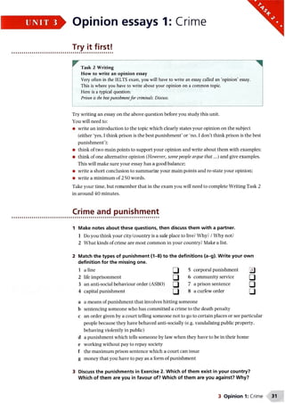 ►Opinion essays 1: Crime
Try it first!
rTask 2 Writing
How to write an opinion essay
Very often in the IELTS exam, you will have to write an essay called an ‘opinion’ essay.
This is where you have to write about your opinion on a common topic.
Here is a typical question:
Prison is the bestpunishmentfor criminals. Discuss.
Try writing an essay on the above question before you study this unit.
You will need to:
• write an introduction to the topic which clearly states your opinion on the subject
(either ‘yes, I think prison is the best punishment’ or ‘no, I don’t think prison is the best
punishment’);
• think of two main points to support your opinion and write about them with examples:
• think of one alternative opinion (However, some people argue that...) and give examples.
This will make sure your essay has a good balance;
• write a short conclusion to summarize your main points and re-state your opinion;
• write a minimum of 2 50 words.
Take your time, but remember that in the exam you will need to complete Writing Task 2
in around 40 minutes.
1 Make notes about these questions, then discuss them with a partner.
1 Do you think your city/country is a safe place to live? Why? /W7hy not?
2 What kinds of crime are most common in your country? Make a list.
2 Match the types of punishment (1-8) to the definitions (a-g). Write your own
definition for the missing one.
1 a fine □ 5 corporal punishment j j
2 life imprisonment Q 6 community service Q
3 an anti-social behaviour order (ASBO) Q 7 a prison sentence Q
4 capital punishment □ 8 a curfew order □
a a means of punishment that involves hitting someone
b sentencing someone who has committed a crime to the death penalty
c an order given by a court telling someone not to go to certain places or see particular
people because they have behaved anti-socially (e.g. vandalizing public property,
behaving violently in public)
d a punishment which tells someone by law when they have to be in their home
e working without pay to repay society
f the maximum prison sentence which a court can issue
g money that you have to pay as a form of punishment
3 Discuss the punishments in Exercise 2. Which of them exist in your country?
Which of them are you in favour of? Which of them are you against? Why?
Crime and punishment
3 Opinion 1: Crime 31
 