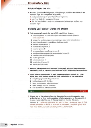 Introductory text
Responding to the text
1 Read the opinions of some people participating in an online discussion on the
opposite page. For each person (1-9) write:
• pro if you think they are generally in favour of prisons;
• anti if you think they are against the idea;
• 50/50 if you think they are in two minds about whether prison works or not.
Example: 1 pro
Building your bank of words and phrases
2 Find words or phrases in the text which match these phrases.
1 something which we know is not good but that we still need (person 1)
a necessary evil
2 people who are thinking about committing a crime in the future (person 1)
3 less serious offences (e.g. vandalism, theft) (person 2)
4 not basic needs (person 2)
5 another choice (person 2)
6 a way of (person 3)
7 have caused pain or suffering (person 4)
8 spending time together in the same situation (person 5)
9 commit crimes again (person 6)
10 set free (person 6)
11 prisoners (person 7)
12 most (crimes) (person 8)
13 not succeed (person 8)
3 Read the text again carefully and look at how each word/phrase you found in
Exercise 2 is used. Is it a noun/verb/adjective? Which do you most want to learn?
4 These phrases are important to learn for expressing your opinion in a Task 2
essay. Mark each number where you think it should go on the scale below.
1 I completely agree with this point of view.
2 I totally disagree with this idea.
3 I agree to some extent with this opinion.
4 I agree strongly with this viewpoint.
5 I can see both sides of this argument.
agree disagree
5 Choose one of the opinions from the discussion forum on the opposite page
and write two or three sentences about whether you agree or disagree with it
in your own words. Use one of the expressions in Exercise 4 to start.
Example: 6 X completely agree v^HVi -this point o f Viev^. x believe V^e need o find
another al+erna'tive -to prison as a Cleans o f punishment. ih e other options "Hna+
have been -tested, such as coyyyylAn’rty service, are oo soft.
 