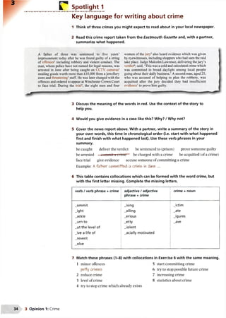 ................... r Spotlight 1
Key language for writing about crime
1 Think of three crimes you might expect to read about in your local newspaper.
2 Read this crime report taken from the Eastmouth Gazette and, with a partner,
summarize what happened.
A father of three was sentenced to five years’ women of thejury5also heard evidence which was given
imprisonment today after he was found guilty of a string by eyewitnesses, including shoppers whohadseenthe raid
of offences' including robbery and violent conduct. The take place. Judge MalcolmLawrence, deliveringthejury’s
man, whom police have not named for legal reasons, was verdict6, said, ‘This was acold andcalculatedcrime which
arrested in June after being caught on CCTV cameras2 was committed in broad daylight among local people
stealing goods worth more than £10,000 from ajewellery going about their daily business.’ A second man, aged 25,
store and threatening3staff. He was later charged with the who was accused of helping to plan the robbery, was
offences andorderedto appear at Winchester Crown Court acquitted after the jury decided they had insufficient
to face trial. During the trial4, the eight men and four evidence7to prove him guilty.
• F - ' - ... " m
3 Discuss the meaning of the words in red. Use the context of the story to
help you.
4 Would you give evidence in a case like this? Why? / Why not?
5 Cover the news report above. With a partner, write a summary of the story in
your own words, this time in chronological order (i.e. start with what happened
first and finish with what happened last). Use these verb phrases in your
summary.
be caught deliver the verdict be sentenced to (prison) prove someone guilty
be arrested - commit a li iinir~ be charged with a crime be acquitted (of a crime)
face trial give evidence accuse someone of committing a crime
Example: Afa-faer ctfrtwH+ed a cme> in Tune ...
6 This table contains collocations which can be formed with the word crime, but
with the first letter missing. Complete the missing letters.
verb / verb phrase + crime adjective / adjective
phrase + crime
crime + noun
_ommit Jsing Jctim
_ight _alling _ate
_ackle _erious Jgures
_urn to _etty _ave
_ut the level of Jo len t
Jv e a life of _acially motivated
_revent
_olve
i
7 Match these phrases (1-8) with collocations in Exercise 6 with the same meaning.
1 minor offences 5 start committing crime
pe+ty crimes 6 try to stop possible future crime
2 reduce crime 7 increasing crime
3 level of crime 8 statistics about crime
4 try to stop crime which already exists
3 Opinion 1: Crime
 