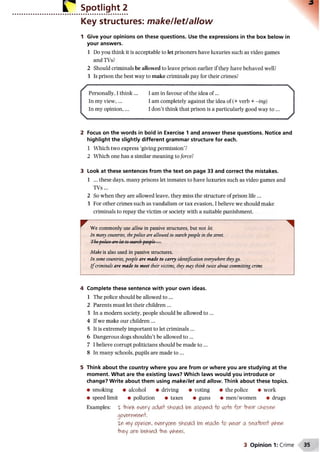 Spotlight 2
Key structures: make/let/allow
1 Give your opinions on these questions. Use the expressions in the box below in
your answers.
1 Do you think it is acceptable to let prisoners have luxuries such as video games
and TVs?
2 Should criminals be allowed to leave prison earlier if they have behaved well?
3 Is prison the best way to make criminals pay for their crimes?
/ 
Personally, I think ... I am in favour of the idea o f...
In my view,... I am completely against the idea of (+ verb + - ing)
In my opinion,... I don’t think that prison is a particularly good way to ...
 ' /
2 Focus on the words in bold in Exercise 1 and answer these questions. Notice and
highlight the slightly different grammar structure for each.
1 Which two express ‘giving permission’?
2 Which one has a similar meaning to force?
3 Look at these sentences from the text on page 33 and correct the mistakes.
1 ... these days, many prisons let inmates to have luxuries such as video games and
TVs...
2 So when they are allowed leave, they miss the structure of prison life ...
3 For other crimes such as vandalism or tax evasion, I believe we should make
criminals to repay the victim or society with a suitable punishment.
^ We commonly use allow in passive structures, but not let.
In many countries, thepolice are allowed, to searchpeople in the street.
The-policeare let to searchpeople ...
Make is also used in passive structures.
In some countries, people are made to carry identification everywhere theygo.
I fcriminals are made to meet their victims, they may think twice about committing crime.
4 Complete these sentence with your own ideas.
1 The police should be allowed to ...
2 Parents must let their children ...
3 In a modern society, people should be allowed to ...
4 If we make our children ...
5 It is extremely important to let criminals ...
6 Dangerous dogs shouldn’t be allowed to ...
7 I believe corrupt politicians should be made to ...
8 In many schools, pupils are made to ...
5 Think about the country where you are from or where you are studying at the
moment. What are the existing laws? Which laws would you introduce or
change? Write about them using m ake/let and allow. Think about these topics.
• smoking • alcohol •driving • voting • the police • work
• speed limit • pollution • taxes • guns • men/women • drugs
Examples: X *HiinK every adult should be allowed to vote for their chosen
government.
xn my opinion, everyone should be made to v^ear a secrtoeif ^hen
-they are behind the v^heel.
3 Opinion 1: Crime
 