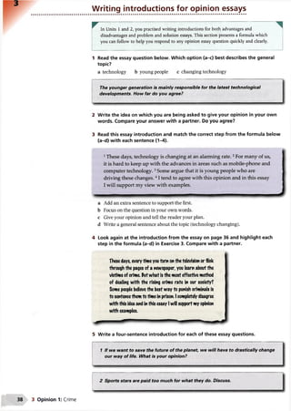Writing introductions for opinion essays
In Units 1 and 2, you practised writing introductions for both advantages and
disadvantages and problem and solution essays. This section presents a formula which
you can follow to help you respond to any opinion essay question quickly and clearly.
1 Read the essay question below. Which option (a-c) best describes the general
topic?
a technology b young people c changing technology
The younger generation is mainly responsible for the latest technological
developments. How far do you agree?
2 Write the idea on which you are being asked to give your opinion in your own
words. Compare your answer with a partner. Do you agree?
3 Read this essay introduction and match the correct step from the formula below
(a-d) with each sentence (1-4).
1These days, technology is changing at an alarming rate.2For many of us,
it is hard to keep up with the advances in areas such as mobile-phone and
computer technology.3Some argue that it is young people who are
driving these changes.41tend to agree with this opinion and in this essay
I will support my view with examples.
........— . 11 ...... m
a Add an extra sentence to support the first,
b Focus on the question in your own words,
c Give your opinion and tell the reader your plan,
d Write a general sentence about the topic (technology changing).
4 Look again at the introduction from the essay on page 36 and highlight each
step in the formula (a-d) in Exercise 3. Compare with a partner.
These days, every time youturn onthe television or flick
through the pages of a newspaper, you learn about the
victims of crime. Putwhat is the most effective method
of dealing with the rising crime rate in our society?
Some people believe the best way to punish criminals is
to sentencethem to time in prison. I completely disagree
with this idea and inthis essay Iwill support my opinion
with examples.
5 Write a four-sentence introduction for each of these essay questions.
1 If we want to save the future of the planet, we will have to drastically change
our way of life. What is your opinion?
2 Sports stars are paid too much for what they do. Discuss.
3 Opinion 1: Crime
 