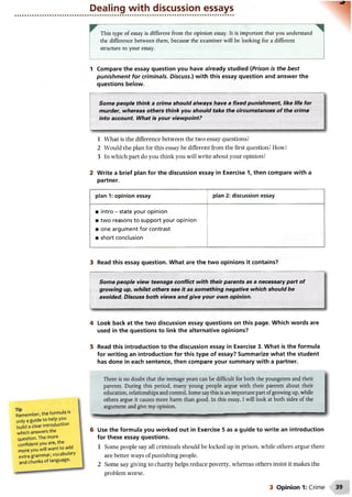 Dealing with discussion essays
This type of essay is different from the opinion essay. It is important that you understand
the difference between them, because the examiner will be looking for a different
structure to your essay.
1 Compare the essay question you have already studied (Prison is the best
punishment for criminals. Discuss.) with this essay question and answer the
questions below.
Some people think a crime should always have a fixed punishment like life for
murder, whereas others think you should take the circumstances of the crime
into account. What is your viewpoint?
1 What is the difference between the two essay questions?
2 Would the plan for this essay be different from the first question? How?
3 In which part do you think you will write about your opinion?
2 Write a brief plan for the discussion essay in Exercise 1, then compare with a
partner.
■
plan 1: opinion essay plan 2: discussion essay
• intro - state your opinion
• two reasons to support your opinion
• one argument for contrast
• short conclusion
3 Read this essay question. What are the two opinions it contains?
Some people view teenage conflict with their parents as a necessary part of
growing up, whilst others see it as something negative which should be
avoided. Discuss both views and give your own opinion.
4 Look back at the two discussion essay questions on this page. Which words are
used in the questions to link the alternative opinions?
5 Read this introduction to the discussion essay in Exercise 3. What is the formula
for writing an introduction for this type of essay? Summarize what the student
has done in each sentence, then compare your summary with a partner.
Remember, the formula Is
only a guide to help you
build a clear introduction
which answers the
question. The more
confident you are, the
more you will want to add
extra grammar, vocabulary
and chunks of language.
There is no doubt that the teenage years can be difficult for both the youngsters and their
parents. During this period, many young people argue with their parents about their
education, relationships and control. Some saythis is an important part ofgrowing up, while
others argue it causes more harm than good. In this essay, I will look at both sides of the
argument and give my opinion.
Use the formula you worked out in Exercise 5 as a guide to write an introduction
for these essay questions.
1 Some people say all criminals should be locked up in prison, while others argue there
are better ways of punishing people.
2 Some say giving to charity helps reduce poverty, whereas others insist it makes the
problem worse.
3 Opinion 1: Crime
 